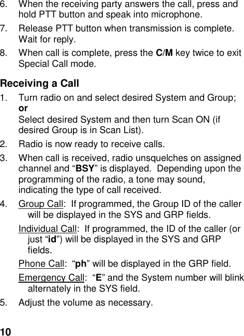 106.  When the receiving party answers the call, press andhold PTT button and speak into microphone.7.  Release PTT button when transmission is complete.Wait for reply.8.  When call is complete, press the C/M key twice to exitSpecial Call mode.Receiving a Call1.  Turn radio on and select desired System and Group;orSelect desired System and then turn Scan ON (ifdesired Group is in Scan List).2.  Radio is now ready to receive calls.3.  When call is received, radio unsquelches on assignedchannel and “BSY” is displayed.  Depending upon theprogramming of the radio, a tone may sound,indicating the type of call received.4.  Group Call:  If programmed, the Group ID of the callerwill be displayed in the SYS and GRP fields.Individual Call:  If programmed, the ID of the caller (orjust “id”) will be displayed in the SYS and GRPfields.Phone Call:  “ph” will be displayed in the GRP field.Emergency Call:  “E” and the System number will blinkalternately in the SYS field.5.  Adjust the volume as necessary.