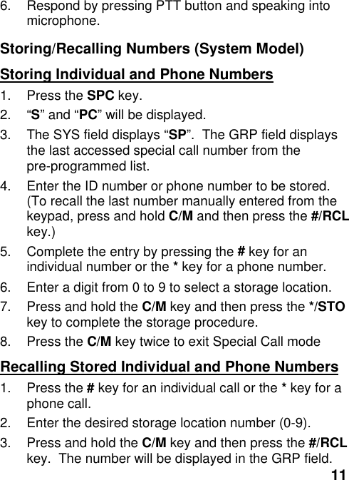 116.  Respond by pressing PTT button and speaking intomicrophone.Storing/Recalling Numbers (System Model)Storing Individual and Phone Numbers1. Press the SPC key.2. “S” and “PC” will be displayed.3.  The SYS field displays “SP”.  The GRP field displaysthe last accessed special call number from thepre-programmed list.4.  Enter the ID number or phone number to be stored.(To recall the last number manually entered from thekeypad, press and hold C/M and then press the #/RCLkey.)5.  Complete the entry by pressing the # key for anindividual number or the * key for a phone number.6.  Enter a digit from 0 to 9 to select a storage location.7.  Press and hold the C/M key and then press the */STOkey to complete the storage procedure.8. Press the C/M key twice to exit Special Call modeRecalling Stored Individual and Phone Numbers1. Press the # key for an individual call or the * key for aphone call.2.  Enter the desired storage location number (0-9).3.  Press and hold the C/M key and then press the #/RCLkey.  The number will be displayed in the GRP field.