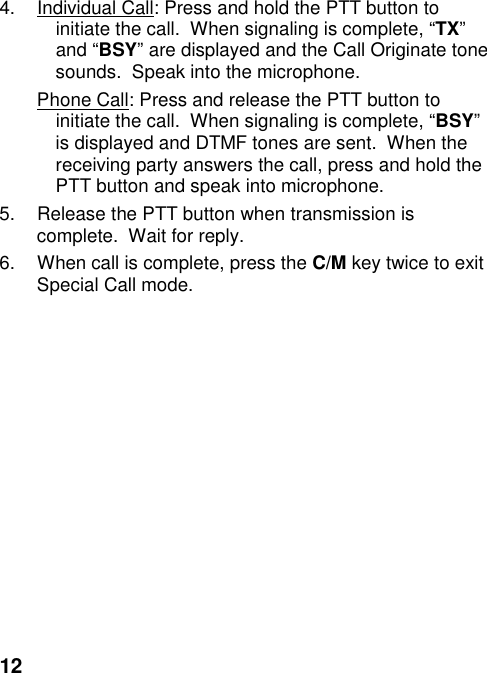 124.  Individual Call: Press and hold the PTT button toinitiate the call.  When signaling is complete, “TX”and “BSY” are displayed and the Call Originate tonesounds.  Speak into the microphone.Phone Call: Press and release the PTT button toinitiate the call.  When signaling is complete, “BSY”is displayed and DTMF tones are sent.  When thereceiving party answers the call, press and hold thePTT button and speak into microphone.5.  Release the PTT button when transmission iscomplete.  Wait for reply.6.  When call is complete, press the C/M key twice to exitSpecial Call mode.