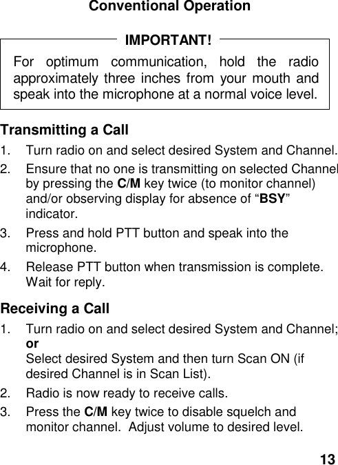 13Conventional OperationFor optimum communication, hold the radioapproximately three inches from your mouth andspeak into the microphone at a normal voice level.IMPORTANT!Transmitting a Call1.  Turn radio on and select desired System and Channel.2.  Ensure that no one is transmitting on selected Channelby pressing the C/M key twice (to monitor channel)and/or observing display for absence of “BSY”indicator.3.  Press and hold PTT button and speak into themicrophone.4.  Release PTT button when transmission is complete.Wait for reply.Receiving a Call1.  Turn radio on and select desired System and Channel;orSelect desired System and then turn Scan ON (ifdesired Channel is in Scan List).2.  Radio is now ready to receive calls.3. Press the C/M key twice to disable squelch andmonitor channel.  Adjust volume to desired level.