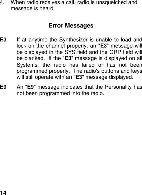 144.  When radio receives a call, radio is unsquelched andmessage is heard.Error MessagesE3 If at anytime the Synthesizer is unable to load andlock on the channel properly, an &quot;E3&quot; message willbe displayed in the SYS field and the GRP field willbe blanked.  If the &quot;E3&quot; message is displayed on allSystems, the radio has failed or has not beenprogrammed properly.  The radio&apos;s buttons and keyswill still operate with an &quot;E3&quot; message displayed.E9 An &quot;E9&quot; message indicates that the Personality hasnot been programmed into the radio.