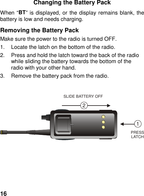 16Changing the Battery PackWhen “BT” is displayed, or the display remains blank, thebattery is low and needs charging.Removing the Battery PackMake sure the power to the radio is turned OFF.1.  Locate the latch on the bottom of the radio.2.  Press and hold the latch toward the back of the radiowhile sliding the battery towards the bottom of theradio with your other hand.3.  Remove the battery pack from the radio.12SLIDE BATTERY OFFPRESSLATCH