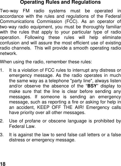 18Operating Rules and RegulationsTwo-way FM radio systems must be operated inaccordance with the rules and regulations of the FederalCommunications Commission (FCC). As an operator oftwo-way radio equipment, you must be thoroughly familiarwith the rules that apply to your particular type of radiooperation. Following these rules will help eliminateconfusion and will assure the most efficient use of existingradio channels.  This will provide a smooth operating radionetwork.When using the radio, remember these rules:1.  It is a violation of FCC rules to interrupt any distress oremergency message. As the radio operates in muchthe same way as a telephone &quot;party line&quot;, always listenand/or observe the absence of the “BSY” display tomake sure that the line is clear before sending anymessages. If someone is sending an emergencymessage, such as reporting a fire or asking for help inan accident, KEEP OFF THE AIR! Emergency callshave priority over all other messages.2.  Use of profane or obscene language is prohibited byFederal Law.3.  It is against the law to send false call letters or a falsedistress or emergency message.