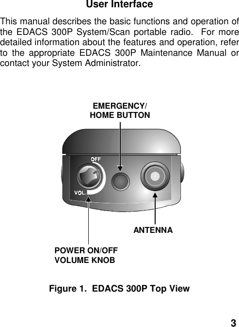 3User InterfaceThis manual describes the basic functions and operation ofthe EDACS 300P System/Scan portable radio.  For moredetailed information about the features and operation, referto the appropriate EDACS 300P Maintenance Manual orcontact your System Administrator.EMERGENCY/HOME BUTTONPOWER ON/OFFVOLUME KNOBANTENNAFigure 1.  EDACS 300P Top View