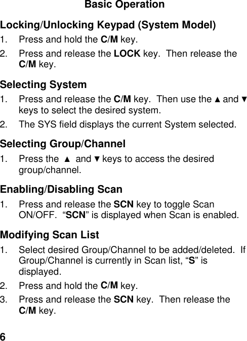 6Basic OperationLocking/Unlocking Keypad (System Model)1.  Press and hold the C/M key.2.  Press and release the LOCK key.  Then release theC/M key.Selecting System1.  Press and release the C/M key.  Then use the ▲ and ▼keys to select the desired system.2.  The SYS field displays the current System selected.Selecting Group/Channel1. Press the  ▲ and ▼ keys to access the desiredgroup/channel.Enabling/Disabling Scan1.  Press and release the SCN key to toggle ScanON/OFF.  “SCN” is displayed when Scan is enabled.Modifying Scan List1.  Select desired Group/Channel to be added/deleted.  IfGroup/Channel is currently in Scan list, “S” isdisplayed.2.  Press and hold the C/M key.3.  Press and release the SCN key.  Then release theC/M key.
