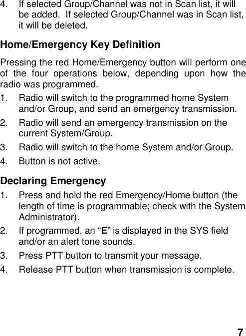 74.  If selected Group/Channel was not in Scan list, it willbe added.  If selected Group/Channel was in Scan list,it will be deleted.Home/Emergency Key DefinitionPressing the red Home/Emergency button will perform oneof the four operations below, depending upon how theradio was programmed.1.  Radio will switch to the programmed home Systemand/or Group, and send an emergency transmission.2.  Radio will send an emergency transmission on thecurrent System/Group.3.  Radio will switch to the home System and/or Group.4.  Button is not active.Declaring Emergency1.  Press and hold the red Emergency/Home button (thelength of time is programmable; check with the SystemAdministrator).2.  If programmed, an “E” is displayed in the SYS fieldand/or an alert tone sounds.3.  Press PTT button to transmit your message.4.  Release PTT button when transmission is complete.