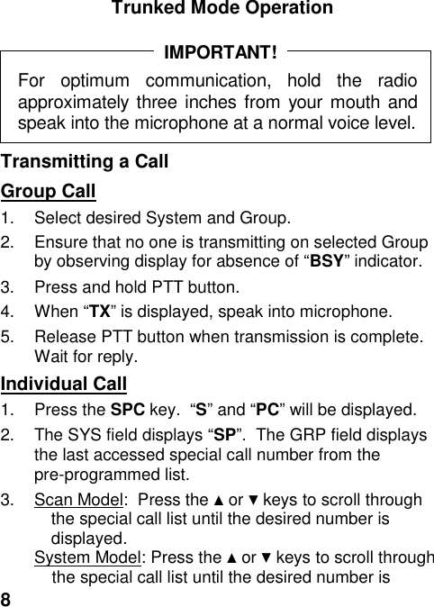 8Trunked Mode OperationFor optimum communication, hold the radioapproximately three inches from your mouth andspeak into the microphone at a normal voice level.IMPORTANT!Transmitting a CallGroup Call1.  Select desired System and Group.2.  Ensure that no one is transmitting on selected Groupby observing display for absence of “BSY” indicator.3.  Press and hold PTT button.4. When “TX” is displayed, speak into microphone.5.  Release PTT button when transmission is complete.Wait for reply.Individual Call1. Press the SPC key.  “S” and “PC” will be displayed.2.  The SYS field displays “SP”.  The GRP field displaysthe last accessed special call number from thepre-programmed list.3.  Scan Model:  Press the ▲ or ▼ keys to scroll throughthe special call list until the desired number isdisplayed.System Model: Press the ▲ or ▼ keys to scroll throughthe special call list until the desired number is