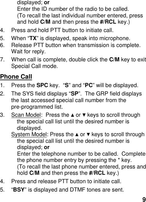 9displayed; orEnter the ID number of the radio to be called.(To recall the last individual number entered, pressand hold C/M and then press the #/RCL key.)4.  Press and hold PTT button to initiate call.5. When “TX” is displayed, speak into microphone.6.  Release PTT button when transmission is complete.Wait for reply.7.  When call is complete, double click the C/M key to exitSpecial Call mode.Phone Call1. Press the SPC key.  “S” and “PC” will be displayed.2.  The SYS field displays “SP”.  The GRP field displaysthe last accessed special call number from thepre-programmed list.3.  Scan Model:  Press the ▲ or ▼ keys to scroll throughthe special call list until the desired number isdisplayed.System Model: Press the ▲ or ▼ keys to scroll throughthe special call list until the desired number isdisplayed; orEnter the telephone number to be called.  Completethe phone number entry by pressing the * key.(To recall the last phone number entered, press andhold C/M and then press the #/RCL key.)4.  Press and release PTT button to initiate call.5. “BSY” is displayed and DTMF tones are sent.