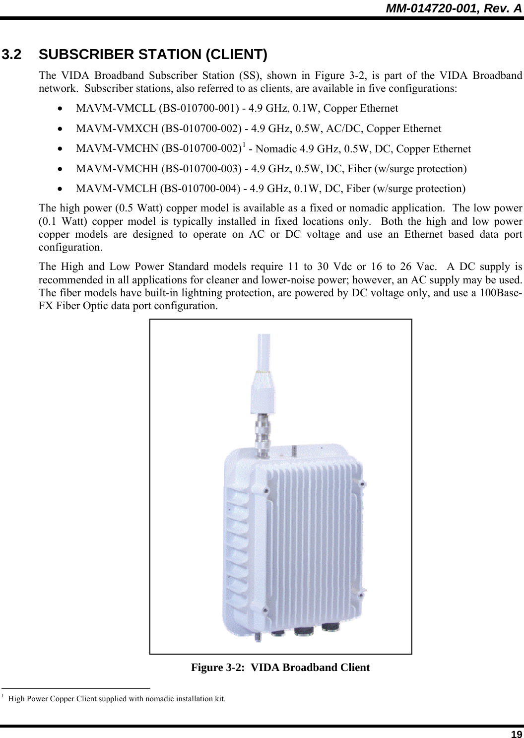 MM-014720-001, Rev. A  19 3.2 SUBSCRIBER STATION (CLIENT) The VIDA Broadband Subscriber Station (SS), shown in Figure 3-2, is part of the VIDA Broadband network.  Subscriber stations, also referred to as clients, are available in five configurations:  • MAVM-VMCLL (BS-010700-001) - 4.9 GHz, 0.1W, Copper Ethernet • MAVM-VMXCH (BS-010700-002) - 4.9 GHz, 0.5W, AC/DC, Copper Ethernet • MAVM-VMCHN (BS-010700-002)1 - Nomadic 4.9 GHz, 0.5W, DC, Copper Ethernet • MAVM-VMCHH (BS-010700-003) - 4.9 GHz, 0.5W, DC, Fiber (w/surge protection) • MAVM-VMCLH (BS-010700-004) - 4.9 GHz, 0.1W, DC, Fiber (w/surge protection) The high power (0.5 Watt) copper model is available as a fixed or nomadic application.  The low power (0.1 Watt) copper model is typically installed in fixed locations only.  Both the high and low power copper models are designed to operate on AC or DC voltage and use an Ethernet based data port configuration.   The High and Low Power Standard models require 11 to 30 Vdc or 16 to 26 Vac.  A DC supply is recommended in all applications for cleaner and lower-noise power; however, an AC supply may be used.  The fiber models have built-in lightning protection, are powered by DC voltage only, and use a 100Base-FX Fiber Optic data port configuration.  Figure 3-2:  VIDA Broadband Client                                                       1  High Power Copper Client supplied with nomadic installation kit. 