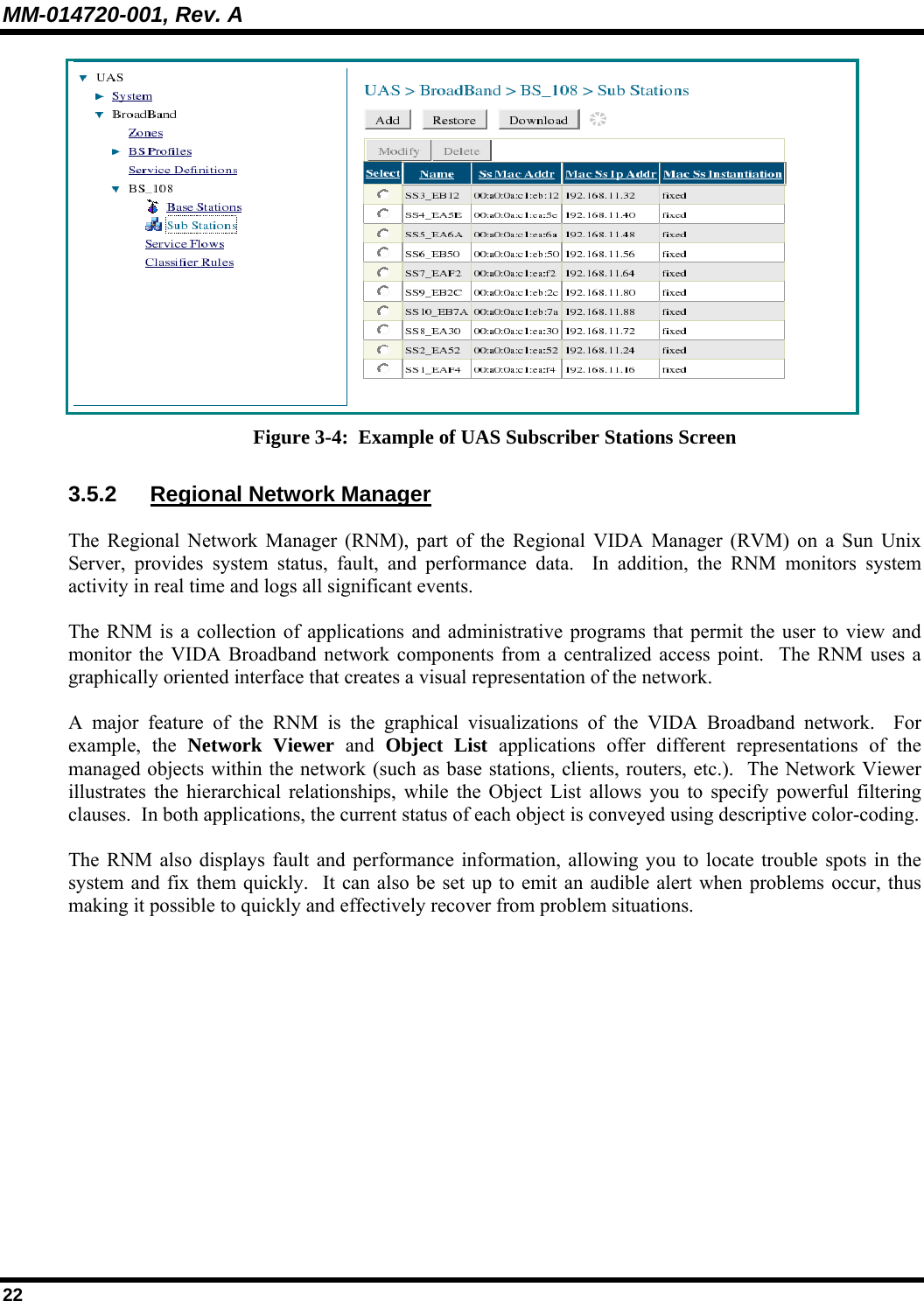 MM-014720-001, Rev. A 22  Figure 3-4:  Example of UAS Subscriber Stations Screen 3.5.2 Regional Network Manager The Regional Network Manager (RNM), part of the Regional VIDA Manager (RVM) on a Sun Unix Server, provides system status, fault, and performance data.  In addition, the RNM monitors system activity in real time and logs all significant events.   The RNM is a collection of applications and administrative programs that permit the user to view and monitor the VIDA Broadband network components from a centralized access point.  The RNM uses a graphically oriented interface that creates a visual representation of the network. A major feature of the RNM is the graphical visualizations of the VIDA Broadband network.  For example, the Network Viewer and  Object List applications offer different representations of the managed objects within the network (such as base stations, clients, routers, etc.).  The Network Viewer illustrates the hierarchical relationships, while the Object List allows you to specify powerful filtering clauses.  In both applications, the current status of each object is conveyed using descriptive color-coding. The RNM also displays fault and performance information, allowing you to locate trouble spots in the system and fix them quickly.  It can also be set up to emit an audible alert when problems occur, thus making it possible to quickly and effectively recover from problem situations. 
