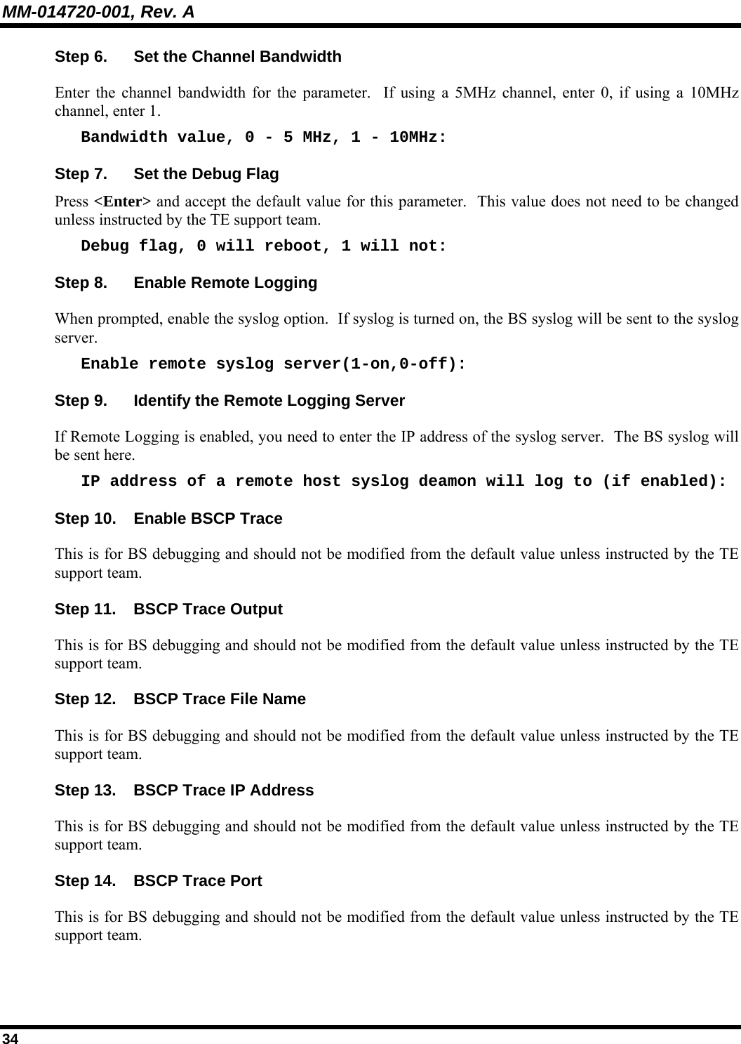 MM-014720-001, Rev. A 34 Step 6.  Set the Channel Bandwidth Enter the channel bandwidth for the parameter.  If using a 5MHz channel, enter 0, if using a 10MHz channel, enter 1. Bandwidth value, 0 - 5 MHz, 1 - 10MHz: Step 7.  Set the Debug Flag Press &lt;Enter&gt; and accept the default value for this parameter.  This value does not need to be changed unless instructed by the TE support team. Debug flag, 0 will reboot, 1 will not: Step 8.  Enable Remote Logging When prompted, enable the syslog option.  If syslog is turned on, the BS syslog will be sent to the syslog server. Enable remote syslog server(1-on,0-off): Step 9.  Identify the Remote Logging Server If Remote Logging is enabled, you need to enter the IP address of the syslog server.  The BS syslog will be sent here. IP address of a remote host syslog deamon will log to (if enabled): Step 10.  Enable BSCP Trace This is for BS debugging and should not be modified from the default value unless instructed by the TE support team. Step 11.  BSCP Trace Output This is for BS debugging and should not be modified from the default value unless instructed by the TE support team. Step 12.  BSCP Trace File Name This is for BS debugging and should not be modified from the default value unless instructed by the TE support team. Step 13.  BSCP Trace IP Address This is for BS debugging and should not be modified from the default value unless instructed by the TE support team. Step 14.  BSCP Trace Port This is for BS debugging and should not be modified from the default value unless instructed by the TE support team. 