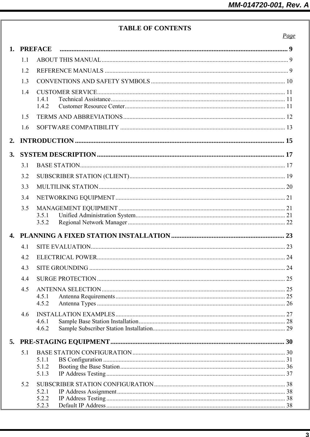 MM-014720-001, Rev. A  3 TABLE OF CONTENTS  Page 1. PREFACE ....................................................................................................................................... 9 1.1 ABOUT THIS MANUAL......................................................................................................................... 9 1.2 REFERENCE MANUALS ....................................................................................................................... 9 1.3 CONVENTIONS AND SAFETY SYMBOLS ....................................................................................... 10 1.4 CUSTOMER SERVICE.......................................................................................................................... 11 1.4.1 Technical Assistance................................................................................................................. 11 1.4.2 Customer Resource Center........................................................................................................11 1.5 TERMS AND ABBREVIATIONS.........................................................................................................12 1.6 SOFTWARE COMPATIBILITY ........................................................................................................... 13 2. INTRODUCTION ............................................................................................................................ 15 3. SYSTEM DESCRIPTION............................................................................................................... 17 3.1 BASE STATION..................................................................................................................................... 17 3.2 SUBSCRIBER STATION (CLIENT).....................................................................................................19 3.3 MULTILINK STATION......................................................................................................................... 20 3.4 NETWORKING EQUIPMENT.............................................................................................................. 21 3.5 MANAGEMENT EQUIPMENT ............................................................................................................21 3.5.1 Unified Administration System................................................................................................. 21 3.5.2 Regional Network Manager ...................................................................................................... 22 4. PLANNING A FIXED STATION INSTALLATION................................................................... 23 4.1 SITE EVALUATION.............................................................................................................................. 23 4.2 ELECTRICAL POWER.......................................................................................................................... 24 4.3 SITE GROUNDING ............................................................................................................................... 24 4.4 SURGE PROTECTION.......................................................................................................................... 25 4.5 ANTENNA SELECTION....................................................................................................................... 25 4.5.1 Antenna Requirements .............................................................................................................. 25 4.5.2 Antenna Types .......................................................................................................................... 26 4.6 INSTALLATION EXAMPLES.............................................................................................................. 27 4.6.1 Sample Base Station Installation............................................................................................... 28 4.6.2 Sample Subscriber Station Installation...................................................................................... 29 5. PRE-STAGING EQUIPMENT....................................................................................................... 30 5.1 BASE STATION CONFIGURATION ................................................................................................... 30 5.1.1 BS Configuration ...................................................................................................................... 31 5.1.2 Booting the Base Station........................................................................................................... 36 5.1.3 IP Address Testing .................................................................................................................... 37 5.2 SUBSCRIBER STATION CONFIGURATION..................................................................................... 38 5.2.1 IP Address Assignment............................................................................................................. 38 5.2.2 IP Address Testing .................................................................................................................... 38 5.2.3 Default IP Address .................................................................................................................... 38 
