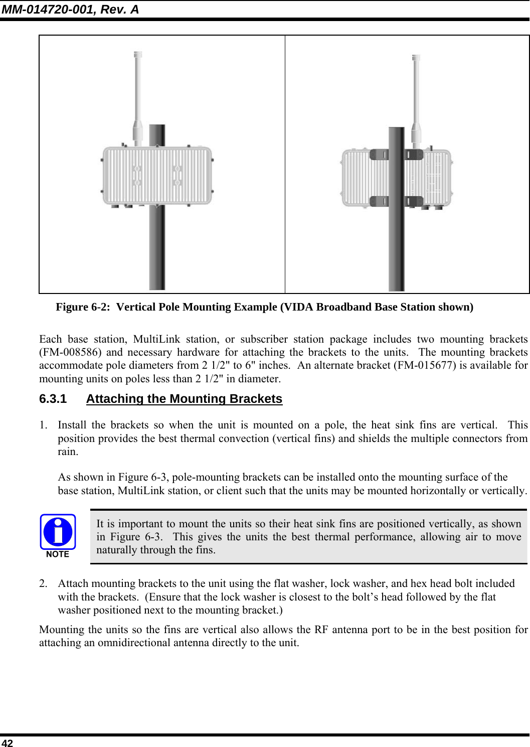 MM-014720-001, Rev. A 42   Figure 6-2:  Vertical Pole Mounting Example (VIDA Broadband Base Station shown) Each base station, MultiLink station, or subscriber station package includes two mounting brackets (FM-008586) and necessary hardware for attaching the brackets to the units.  The mounting brackets accommodate pole diameters from 2 1/2&quot; to 6&quot; inches.  An alternate bracket (FM-015677) is available for mounting units on poles less than 2 1/2&quot; in diameter. 6.3.1  Attaching the Mounting Brackets 1. Install the brackets so when the unit is mounted on a pole, the heat sink fins are vertical.  This position provides the best thermal convection (vertical fins) and shields the multiple connectors from rain. As shown in Figure 6-3, pole-mounting brackets can be installed onto the mounting surface of the base station, MultiLink station, or client such that the units may be mounted horizontally or vertically.   It is important to mount the units so their heat sink fins are positioned vertically, as shown in  Figure 6-3.  This gives the units the best thermal performance, allowing air to move naturally through the fins. 2. Attach mounting brackets to the unit using the flat washer, lock washer, and hex head bolt included with the brackets.  (Ensure that the lock washer is closest to the bolt’s head followed by the flat washer positioned next to the mounting bracket.) Mounting the units so the fins are vertical also allows the RF antenna port to be in the best position for attaching an omnidirectional antenna directly to the unit.  