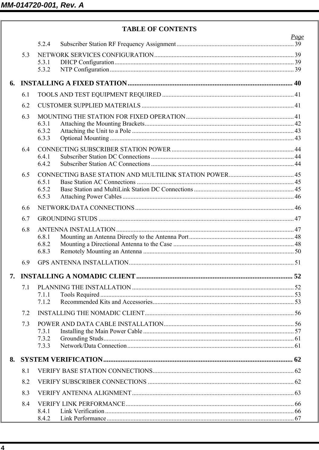MM-014720-001, Rev. A 4 TABLE OF CONTENTS  Page 5.2.4 Subscriber Station RF Frequency Assignment.......................................................................... 39 5.3 NETWORK SERVICES CONFIGURATION........................................................................................ 39 5.3.1 DHCP Configuration................................................................................................................. 39 5.3.2 NTP Configuration.................................................................................................................... 39 6. INSTALLING A FIXED STATION............................................................................................... 40 6.1 TOOLS AND TEST EQUIPMENT REQUIRED ................................................................................... 41 6.2 CUSTOMER SUPPLIED MATERIALS ................................................................................................ 41 6.3 MOUNTING THE STATION FOR FIXED OPERATION.................................................................... 41 6.3.1 Attaching the Mounting Brackets.............................................................................................. 42 6.3.2 Attaching the Unit to a Pole ...................................................................................................... 43 6.3.3 Optional Mounting .................................................................................................................... 43 6.4 CONNECTING SUBSCRIBER STATION POWER ............................................................................. 44 6.4.1 Subscriber Station DC Connections .......................................................................................... 44 6.4.2 Subscriber Station AC Connections .......................................................................................... 44 6.5 CONNECTING BASE STATION AND MULTILINK STATION POWER......................................... 45 6.5.1 Base Station AC Connections ................................................................................................... 45 6.5.2 Base Station and MultiLink Station DC Connections ............................................................... 45 6.5.3 Attaching Power Cables ............................................................................................................ 46 6.6 NETWORK/DATA CONNECTIONS .................................................................................................... 46 6.7 GROUNDING STUDS ........................................................................................................................... 47 6.8 ANTENNA INSTALLATION................................................................................................................ 47 6.8.1 Mounting an Antenna Directly to the Antenna Port.................................................................. 48 6.8.2 Mounting a Directional Antenna to the Case ............................................................................ 48 6.8.3 Remotely Mounting an Antenna ............................................................................................... 50 6.9 GPS ANTENNA INSTALLATION........................................................................................................51 7. INSTALLING A NOMADIC CLIENT.......................................................................................... 52 7.1 PLANNING THE INSTALLATION ...................................................................................................... 52 7.1.1 Tools Required .......................................................................................................................... 53 7.1.2 Recommended Kits and Accessories......................................................................................... 53 7.2 INSTALLING THE NOMADIC CLIENT.............................................................................................. 56 7.3 POWER AND DATA CABLE INSTALLATION.................................................................................. 56 7.3.1 Installing the Main Power Cable ............................................................................................... 57 7.3.2 Grounding Studs........................................................................................................................ 61 7.3.3 Network/Data Connection.........................................................................................................61 8. SYSTEM VERIFICATION.............................................................................................................62 8.1 VERIFY BASE STATION CONNECTIONS......................................................................................... 62 8.2 VERIFY SUBSCRIBER CONNECTIONS ............................................................................................ 62 8.3 VERIFY ANTENNA ALIGNMENT...................................................................................................... 63 8.4 VERIFY LINK PERFORMANCE.......................................................................................................... 66 8.4.1 Link Verification ....................................................................................................................... 66 8.4.2 Link Performance...................................................................................................................... 67 