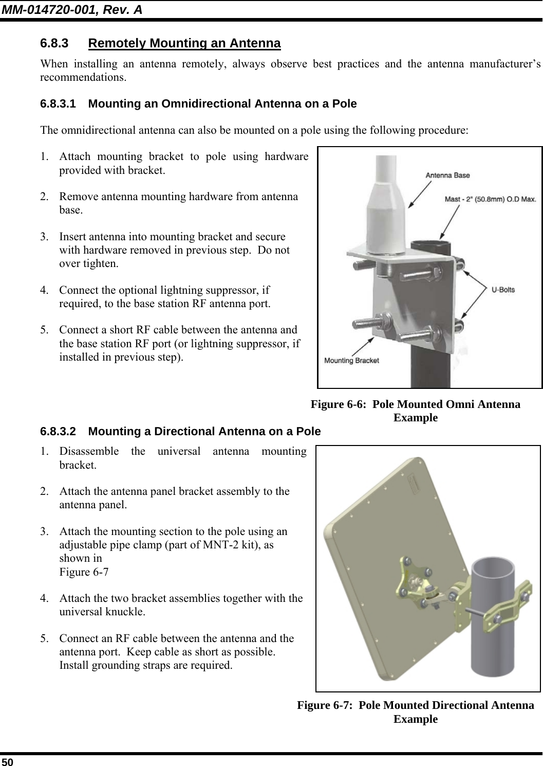 MM-014720-001, Rev. A 50 6.8.3 Remotely Mounting an Antenna When installing an antenna remotely, always observe best practices and the antenna manufacturer’s recommendations. 6.8.3.1  Mounting an Omnidirectional Antenna on a Pole The omnidirectional antenna can also be mounted on a pole using the following procedure: 1. Attach mounting bracket to pole using hardware provided with bracket. 2. Remove antenna mounting hardware from antenna base. 3. Insert antenna into mounting bracket and secure with hardware removed in previous step.  Do not over tighten. 4. Connect the optional lightning suppressor, if required, to the base station RF antenna port. 5. Connect a short RF cable between the antenna and the base station RF port (or lightning suppressor, if installed in previous step).    Figure 6-6:  Pole Mounted Omni Antenna Example 6.8.3.2  Mounting a Directional Antenna on a Pole 1. Disassemble the universal antenna mounting bracket. 2. Attach the antenna panel bracket assembly to the antenna panel. 3. Attach the mounting section to the pole using an adjustable pipe clamp (part of MNT-2 kit), as shown in  Figure 6-7 4. Attach the two bracket assemblies together with the universal knuckle. 5. Connect an RF cable between the antenna and the antenna port.  Keep cable as short as possible.  Install grounding straps are required.  Figure 6-7:  Pole Mounted Directional Antenna Example 