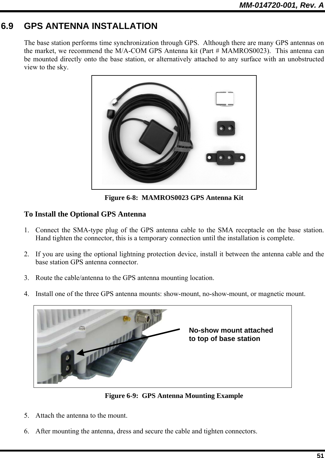 MM-014720-001, Rev. A  51 6.9  GPS ANTENNA INSTALLATION The base station performs time synchronization through GPS.  Although there are many GPS antennas on the market, we recommend the M/A-COM GPS Antenna kit (Part # MAMROS0023).  This antenna can be mounted directly onto the base station, or alternatively attached to any surface with an unobstructed view to the sky.    Figure 6-8:  MAMROS0023 GPS Antenna Kit To Install the Optional GPS Antenna 1. Connect the SMA-type plug of the GPS antenna cable to the SMA receptacle on the base station.  Hand tighten the connector, this is a temporary connection until the installation is complete.  2. If you are using the optional lightning protection device, install it between the antenna cable and the base station GPS antenna connector. 3. Route the cable/antenna to the GPS antenna mounting location.   4. Install one of the three GPS antenna mounts: show-mount, no-show-mount, or magnetic mount.   Figure 6-9:  GPS Antenna Mounting Example 5. Attach the antenna to the mount.   6. After mounting the antenna, dress and secure the cable and tighten connectors. No-show mount attached to top of base station 