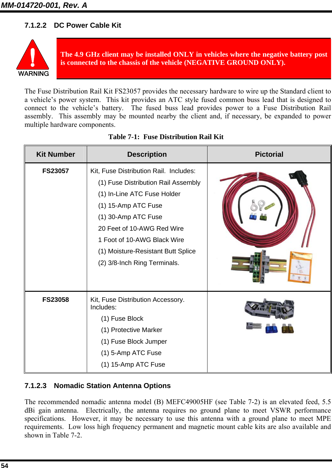 MM-014720-001, Rev. A 54 7.1.2.2  DC Power Cable Kit   The 4.9 GHz client may be installed ONLY in vehicles where the negative battery post is connected to the chassis of the vehicle (NEGATIVE GROUND ONLY). The Fuse Distribution Rail Kit FS23057 provides the necessary hardware to wire up the Standard client to a vehicle’s power system.  This kit provides an ATC style fused common buss lead that is designed to connect to the vehicle’s battery.  The fused buss lead provides power to a Fuse Distribution Rail assembly.  This assembly may be mounted nearby the client and, if necessary, be expanded to power multiple hardware components. Table 7-1:  Fuse Distribution Rail Kit Kit Number  Description  Pictorial FS23057  Kit, Fuse Distribution Rail.  Includes:   (1) Fuse Distribution Rail Assembly   (1) In-Line ATC Fuse Holder  (1) 15-Amp ATC Fuse   (1) 30-Amp ATC Fuse   20 Feet of 10-AWG Red Wire   1 Foot of 10-AWG Black Wire   (1) Moisture-Resistant Butt Splice   (2) 3/8-Inch Ring Terminals. FS23058  Kit, Fuse Distribution Accessory.  Includes:   (1) Fuse Block   (1) Protective Marker   (1) Fuse Block Jumper   (1) 5-Amp ATC Fuse   (1) 15-Amp ATC Fuse  7.1.2.3  Nomadic Station Antenna Options The recommended nomadic antenna model (B) MEFC49005HF (see Table 7-2) is an elevated feed, 5.5 dBi gain antenna.  Electrically, the antenna requires no ground plane to meet VSWR performance specifications.  However, it may be necessary to use this antenna with a ground plane to meet MPE requirements.  Low loss high frequency permanent and magnetic mount cable kits are also available and shown in Table 7-2. 