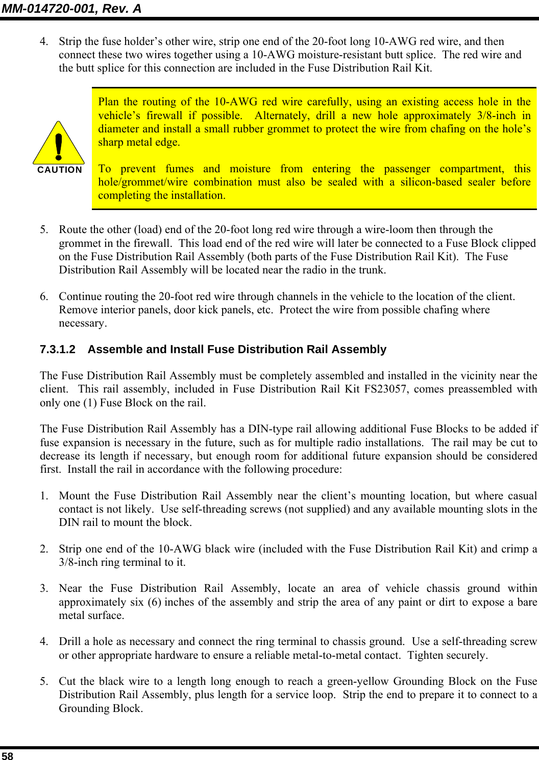 MM-014720-001, Rev. A 58 4. Strip the fuse holder’s other wire, strip one end of the 20-foot long 10-AWG red wire, and then connect these two wires together using a 10-AWG moisture-resistant butt splice.  The red wire and the butt splice for this connection are included in the Fuse Distribution Rail Kit.  CAUTION  Plan the routing of the 10-AWG red wire carefully, using an existing access hole in the vehicle’s firewall if possible.  Alternately, drill a new hole approximately 3/8-inch in diameter and install a small rubber grommet to protect the wire from chafing on the hole’s sharp metal edge.   To prevent fumes and moisture from entering the passenger compartment, this hole/grommet/wire combination must also be sealed with a silicon-based sealer before completing the installation. 5. Route the other (load) end of the 20-foot long red wire through a wire-loom then through the grommet in the firewall.  This load end of the red wire will later be connected to a Fuse Block clipped on the Fuse Distribution Rail Assembly (both parts of the Fuse Distribution Rail Kit).  The Fuse Distribution Rail Assembly will be located near the radio in the trunk. 6. Continue routing the 20-foot red wire through channels in the vehicle to the location of the client.  Remove interior panels, door kick panels, etc.  Protect the wire from possible chafing where necessary. 7.3.1.2  Assemble and Install Fuse Distribution Rail Assembly The Fuse Distribution Rail Assembly must be completely assembled and installed in the vicinity near the client.  This rail assembly, included in Fuse Distribution Rail Kit FS23057, comes preassembled with only one (1) Fuse Block on the rail. The Fuse Distribution Rail Assembly has a DIN-type rail allowing additional Fuse Blocks to be added if fuse expansion is necessary in the future, such as for multiple radio installations.  The rail may be cut to decrease its length if necessary, but enough room for additional future expansion should be considered first.  Install the rail in accordance with the following procedure: 1. Mount the Fuse Distribution Rail Assembly near the client’s mounting location, but where casual contact is not likely.  Use self-threading screws (not supplied) and any available mounting slots in the DIN rail to mount the block. 2. Strip one end of the 10-AWG black wire (included with the Fuse Distribution Rail Kit) and crimp a 3/8-inch ring terminal to it. 3. Near the Fuse Distribution Rail Assembly, locate an area of vehicle chassis ground within approximately six (6) inches of the assembly and strip the area of any paint or dirt to expose a bare metal surface. 4. Drill a hole as necessary and connect the ring terminal to chassis ground.  Use a self-threading screw or other appropriate hardware to ensure a reliable metal-to-metal contact.  Tighten securely. 5. Cut the black wire to a length long enough to reach a green-yellow Grounding Block on the Fuse Distribution Rail Assembly, plus length for a service loop.  Strip the end to prepare it to connect to a Grounding Block. 