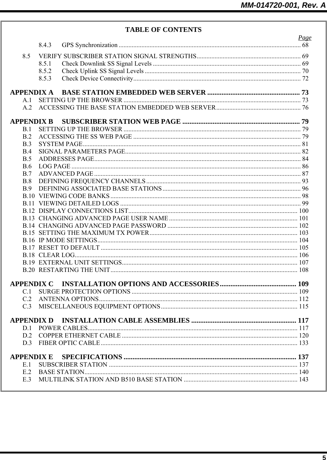 MM-014720-001, Rev. A  5 TABLE OF CONTENTS  Page 8.4.3 GPS Synchronization ................................................................................................................ 68 8.5 VERIFY SUBSCRIBER STATION SIGNAL STRENGTHS................................................................ 69 8.5.1 Check Downlink SS Signal Levels ........................................................................................... 69 8.5.2 Check Uplink SS Signal Levels ................................................................................................ 70 8.5.3 Check Device Connectivity.......................................................................................................72 APPENDIX A BASE STATION EMBEDDED WEB SERVER .................................................... 73 A.1 SETTING UP THE BROWSER ............................................................................................................. 73 A.2 ACCESSING THE BASE STATION EMBEDDED WEB SERVER.................................................... 76 APPENDIX B SUBSCRIBER STATION WEB PAGE .................................................................. 79 B.1 SETTING UP THE BROWSER ............................................................................................................. 79 B.2 ACCESSING THE SS WEB PAGE .......................................................................................................79 B.3 SYSTEM PAGE...................................................................................................................................... 81 B.4 SIGNAL PARAMETERS PAGE............................................................................................................ 82 B.5 ADDRESSES PAGE............................................................................................................................... 84 B.6 LOG PAGE ............................................................................................................................................. 86 B.7 ADVANCED PAGE ............................................................................................................................... 87 B.8 DEFINING FREQUENCY CHANNELS ............................................................................................... 93 B.9 DEFINING ASSOCIATED BASE STATIONS..................................................................................... 96 B.10 VIEWING CODE BANKS ..................................................................................................................... 98 B.11 VIEWING DETAILED LOGS ............................................................................................................... 99 B.12 DISPLAY CONNECTIONS LIST........................................................................................................100 B.13 CHANGING ADVANCED PAGE USER NAME ............................................................................... 101 B.14 CHANGING ADVANCED PAGE PASSWORD ................................................................................ 102 B.15 SETTING THE MAXIMUM TX POWER........................................................................................... 103 B.16 IP MODE SETTINGS........................................................................................................................... 104 B.17 RESET TO DEFAULT ......................................................................................................................... 105 B.18 CLEAR LOG......................................................................................................................................... 106 B.19 EXTERNAL UNIT SETTINGS............................................................................................................ 107 B.20 RESTARTING THE UNIT................................................................................................................... 108 APPENDIX C INSTALLATION OPTIONS AND ACCESSORIES........................................... 109 C.1 SURGE PROTECTION OPTIONS ...................................................................................................... 109 C.2 ANTENNA OPTIONS.......................................................................................................................... 112 C.3 MISCELLANEOUS EQUIPMENT OPTIONS.................................................................................... 115 APPENDIX D INSTALLATION CABLE ASSEMBLIES ........................................................... 117 D.1 POWER CABLES................................................................................................................................. 117 D.2 COPPER ETHERNET CABLE ............................................................................................................ 120 D.3 FIBER OPTIC CABLE......................................................................................................................... 133 APPENDIX E SPECIFICATIONS ................................................................................................. 137 E.1 SUBSCRIBER STATION .................................................................................................................... 137 E.2 BASE STATION................................................................................................................................... 140 E.3 MULTILINK STATION AND B510 BASE STATION ...................................................................... 143  