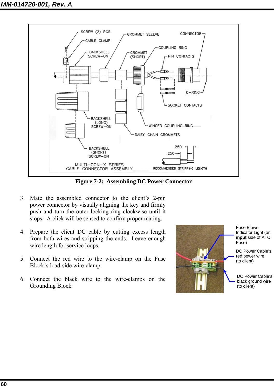 MM-014720-001, Rev. A 60  Figure 7-2:  Assembling DC Power Connector 3. Mate the assembled connector to the client’s 2-pin power connector by visually aligning the key and firmly push and turn the outer locking ring clockwise until it stops.  A click will be sensed to confirm proper mating.  4. Prepare the client DC cable by cutting excess length from both wires and stripping the ends.  Leave enough wire length for service loops. 5. Connect the red wire to the wire-clamp on the Fuse Block’s load-side wire-clamp. 6. Connect the black wire to the wire-clamps on the Grounding Block.  DC Power Cable’s red power wire (to client) DC Power Cable’s black ground wire(to client) Fuse Blown Indicator Light (on input side of ATC Fuse) 