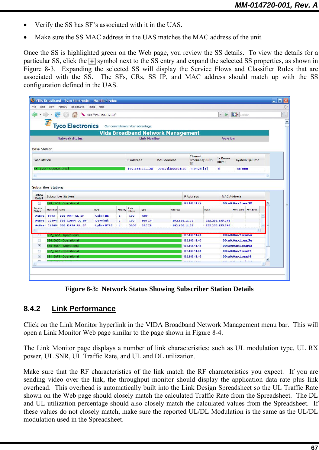 MM-014720-001, Rev. A  67 • Verify the SS has SF’s associated with it in the UAS.   • Make sure the SS MAC address in the UAS matches the MAC address of the unit.  Once the SS is highlighted green on the Web page, you review the SS details.  To view the details for a particular SS, click the   symbol next to the SS entry and expand the selected SS properties, as shown in Figure 8-3.  Expanding the selected SS will display the Service Flows and Classifier Rules that are associated with the SS.  The SFs, CRs, SS IP, and MAC address should match up with the SS configuration defined in the UAS.   Figure 8-3:  Network Status Showing Subscriber Station Details 8.4.2 Link Performance Click on the Link Monitor hyperlink in the VIDA Broadband Network Management menu bar.  This will open a Link Monitor Web page similar to the page shown in Figure 8-4. The Link Monitor page displays a number of link characteristics; such as UL modulation type, UL RX power, UL SNR, UL Traffic Rate, and UL and DL utilization.   Make sure that the RF characteristics of the link match the RF characteristics you expect.  If you are sending video over the link, the throughput monitor should display the application data rate plus link overhead.  This overhead is automatically built into the Link Design Spreadsheet so the UL Traffic Rate shown on the Web page should closely match the calculated Traffic Rate from the Spreadsheet.  The DL and UL utilization percentage should also closely match the calculated values from the Spreadsheet.  If these values do not closely match, make sure the reported UL/DL Modulation is the same as the UL/DL modulation used in the Spreadsheet.   