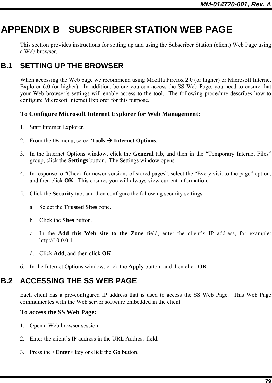 MM-014720-001, Rev. A  79 APPENDIX B  SUBSCRIBER STATION WEB PAGE This section provides instructions for setting up and using the Subscriber Station (client) Web Page using a Web browser. B.1  SETTING UP THE BROWSER When accessing the Web page we recommend using Mozilla Firefox 2.0 (or higher) or Microsoft Internet Explorer 6.0 (or higher).  In addition, before you can access the SS Web Page, you need to ensure that your Web browser’s settings will enable access to the tool.  The following procedure describes how to configure Microsoft Internet Explorer for this purpose. To Configure Microsoft Internet Explorer for Web Management: 1. Start Internet Explorer. 2. From the IE menu, select Tools Æ Internet Options. 3. In the Internet Options window, click the General tab, and then in the “Temporary Internet Files” group, click the Settings button.  The Settings window opens. 4. In response to “Check for newer versions of stored pages”, select the “Every visit to the page” option, and then click OK.  This ensures you will always view current information. 5. Click the Security tab, and then configure the following security settings: a. Select the Trusted Sites zone. b. Click the Sites button. c. In the Add this Web site to the Zone field, enter the client’s IP address, for example:  http://10.0.0.1 d. Click Add, and then click OK. 6. In the Internet Options window, click the Apply button, and then click OK. B.2  ACCESSING THE SS WEB PAGE Each client has a pre-configured IP address that is used to access the SS Web Page.  This Web Page communicates with the Web server software embedded in the client. To access the SS Web Page: 1. Open a Web browser session. 2. Enter the client’s IP address in the URL Address field. 3. Press the &lt;Enter&gt; key or click the Go button. 