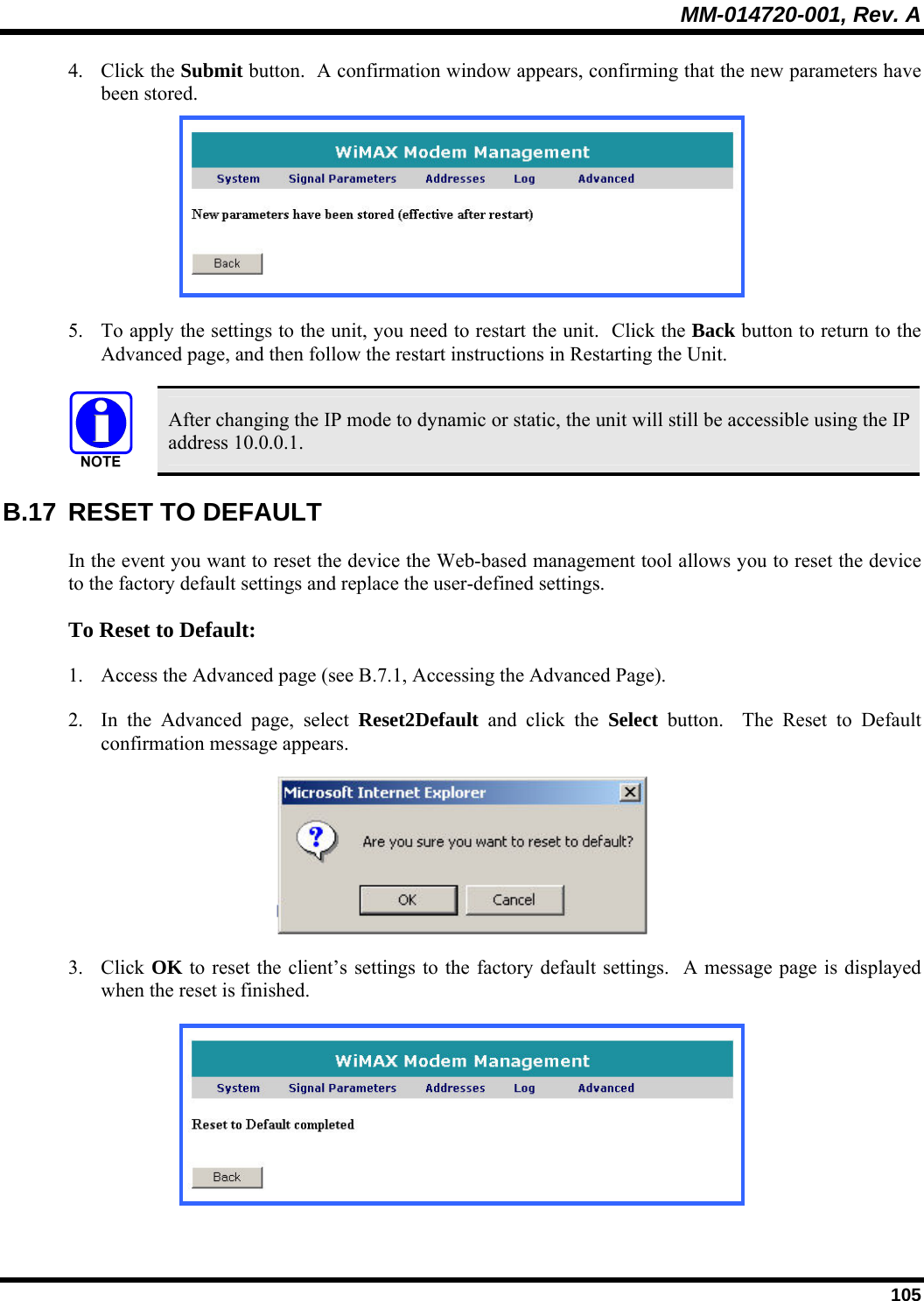 MM-014720-001, Rev. A  105 4. Click the Submit button.  A confirmation window appears, confirming that the new parameters have been stored.   5. To apply the settings to the unit, you need to restart the unit.  Click the Back button to return to the Advanced page, and then follow the restart instructions in Restarting the Unit.    After changing the IP mode to dynamic or static, the unit will still be accessible using the IP address 10.0.0.1. B.17  RESET TO DEFAULT In the event you want to reset the device the Web-based management tool allows you to reset the device to the factory default settings and replace the user-defined settings.  To Reset to Default:  1. Access the Advanced page (see B.7.1, Accessing the Advanced Page).  2. In the Advanced page, select Reset2Default and click the Select button.  The Reset to Default confirmation message appears.   3. Click OK to reset the client’s settings to the factory default settings.  A message page is displayed when the reset is finished.   