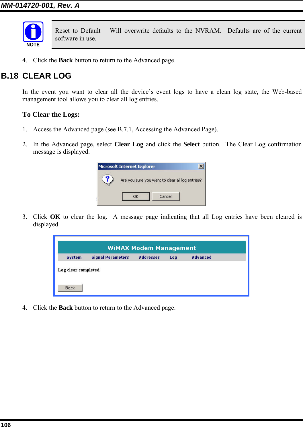 MM-014720-001, Rev. A 106  Reset to Default – Will overwrite defaults to the NVRAM.  Defaults are of the current software in use. 4. Click the Back button to return to the Advanced page. B.18 CLEAR LOG In the event you want to clear all the device’s event logs to have a clean log state, the Web-based management tool allows you to clear all log entries.  To Clear the Logs: 1. Access the Advanced page (see B.7.1, Accessing the Advanced Page).  2. In the Advanced page, select Clear Log and click the Select button.  The Clear Log confirmation message is displayed.   3. Click  OK to clear the log.  A message page indicating that all Log entries have been cleared is displayed.   4. Click the Back button to return to the Advanced page. 