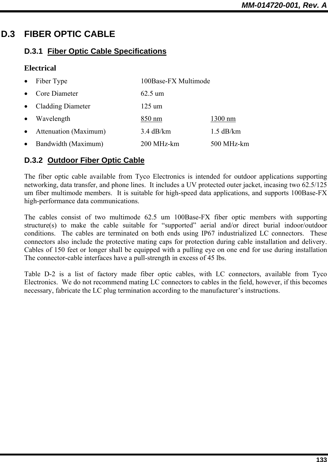 MM-014720-001, Rev. A  133 D.3 FIBER OPTIC CABLE D.3.1  Fiber Optic Cable Specifications Electrical • Fiber Type    100Base-FX Multimode • Core Diameter       62.5 um  • Cladding Diameter    125 um  • Wavelength    850 nm       1300 nm  • Attenuation (Maximum)    3.4 dB/km     1.5 dB/km  • Bandwidth (Maximum)    200 MHz-km    500 MHz-km D.3.2  Outdoor Fiber Optic Cable The fiber optic cable available from Tyco Electronics is intended for outdoor applications supporting networking, data transfer, and phone lines.  It includes a UV protected outer jacket, incasing two 62.5/125 um fiber multimode members.  It is suitable for high-speed data applications, and supports 100Base-FX high-performance data communications. The cables consist of two multimode 62.5 um 100Base-FX fiber optic members with supporting structure(s) to make the cable suitable for “supported” aerial and/or direct burial indoor/outdoor conditions.  The cables are terminated on both ends using IP67 industrialized LC connectors.  These connectors also include the protective mating caps for protection during cable installation and delivery.  Cables of 150 feet or longer shall be equipped with a pulling eye on one end for use during installation The connector-cable interfaces have a pull-strength in excess of 45 lbs. Table D-2 is a list of factory made fiber optic cables, with LC connectors, available from Tyco Electronics.  We do not recommend mating LC connectors to cables in the field, however, if this becomes necessary, fabricate the LC plug termination according to the manufacturer’s instructions.  