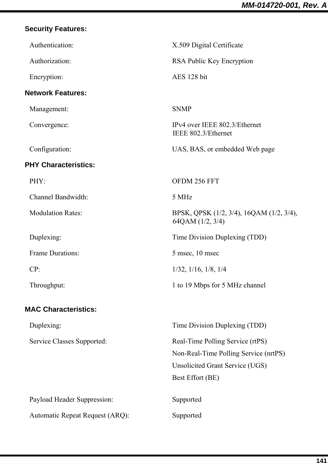 MM-014720-001, Rev. A  141 Security Features: Authentication:   X.509 Digital Certificate Authorization:  RSA Public Key Encryption Encryption:  AES 128 bit Network Features: Management:   SNMP Convergence:  IPv4 over IEEE 802.3/Ethernet IEEE 802.3/Ethernet Configuration: UAS, BAS, or embedded Web page PHY Characteristics: PHY:  OFDM 256 FFT Channel Bandwidth:  5 MHz Modulation Rates:  BPSK, QPSK (1/2, 3/4), 16QAM (1/2, 3/4),  64QAM (1/2, 3/4) Duplexing:  Time Division Duplexing (TDD) Frame Durations:  5 msec, 10 msec CP:  1/32, 1/16, 1/8, 1/4 Throughput:  1 to 19 Mbps for 5 MHz channel  MAC Characteristics: Duplexing:  Time Division Duplexing (TDD) Service Classes Supported:  Real-Time Polling Service (rtPS)  Non-Real-Time Polling Service (nrtPS)  Unsolicited Grant Service (UGS) Best Effort (BE) Payload Header Suppression:  Supported Automatic Repeat Request (ARQ):  Supported 