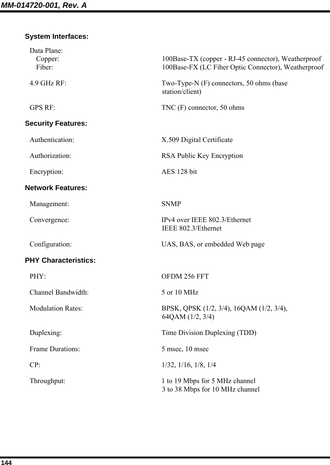 MM-014720-001, Rev. A 144  System Interfaces: Data Plane:  Copper: Fiber:  100Base-TX (copper - RJ-45 connector), Weatherproof 100Base-FX (LC Fiber Optic Connector), Weatherproof 4.9 GHz RF:  Two-Type-N (F) connectors, 50 ohms (base station/client) GPS RF:  TNC (F) connector, 50 ohms  Security Features: Authentication:   X.509 Digital Certificate Authorization:  RSA Public Key Encryption Encryption:  AES 128 bit Network Features: Management:   SNMP Convergence:  IPv4 over IEEE 802.3/Ethernet IEEE 802.3/Ethernet Configuration: UAS, BAS, or embedded Web page PHY Characteristics: PHY:  OFDM 256 FFT Channel Bandwidth:  5 or 10 MHz Modulation Rates:  BPSK, QPSK (1/2, 3/4), 16QAM (1/2, 3/4),  64QAM (1/2, 3/4) Duplexing:  Time Division Duplexing (TDD) Frame Durations:  5 msec, 10 msec CP:  1/32, 1/16, 1/8, 1/4 Throughput:  1 to 19 Mbps for 5 MHz channel 3 to 38 Mbps for 10 MHz channel   