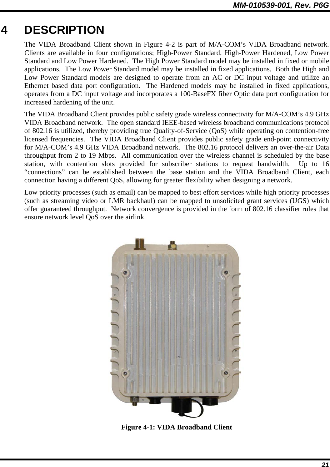 MM-010539-001, Rev. P6G  21 4 DESCRIPTION The VIDA Broadband Client shown in Figure 4-2 is part of M/A-COM’s VIDA Broadband network.  Clients are available in four configurations; High-Power Standard, High-Power Hardened, Low Power Standard and Low Power Hardened.  The High Power Standard model may be installed in fixed or mobile applications.  The Low Power Standard model may be installed in fixed applications.  Both the High and Low Power Standard models are designed to operate from an AC or DC input voltage and utilize an Ethernet based data port configuration.  The Hardened models may be installed in fixed applications, operates from a DC input voltage and incorporates a 100-BaseFX fiber Optic data port configuration for increased hardening of the unit. The VIDA Broadband Client provides public safety grade wireless connectivity for M/A-COM’s 4.9 GHz VIDA Broadband network.  The open standard IEEE-based wireless broadband communications protocol of 802.16 is utilized, thereby providing true Quality-of-Service (QoS) while operating on contention-free licensed frequencies.  The VIDA Broadband Client provides public safety grade end-point connectivity for M/A-COM’s 4.9 GHz VIDA Broadband network.  The 802.16 protocol delivers an over-the-air Data throughput from 2 to 19 Mbps.  All communication over the wireless channel is scheduled by the base station, with contention slots provided for subscriber stations to request bandwidth.  Up to 16 “connections” can be established between the base station and the VIDA Broadband Client, each connection having a different QoS, allowing for greater flexibility when designing a network. Low priority processes (such as email) can be mapped to best effort services while high priority processes (such as streaming video or LMR backhaul) can be mapped to unsolicited grant services (UGS) which offer guaranteed throughput.  Network convergence is provided in the form of 802.16 classifier rules that ensure network level QoS over the airlink.   Figure 4-1: VIDA Broadband Client 