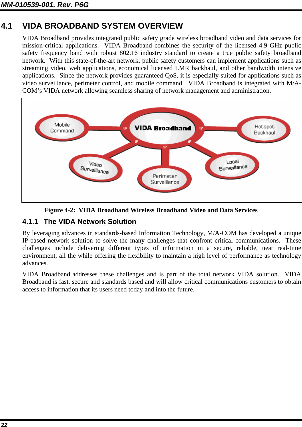 MM-010539-001, Rev. P6G 22 4.1  VIDA BROADBAND SYSTEM OVERVIEW VIDA Broadband provides integrated public safety grade wireless broadband video and data services for mission-critical applications.  VIDA Broadband combines the security of the licensed 4.9 GHz public safety frequency band with robust 802.16 industry standard to create a true public safety broadband network.  With this state-of-the-art network, public safety customers can implement applications such as streaming video, web applications, economical licensed LMR backhaul, and other bandwidth intensive applications.  Since the network provides guaranteed QoS, it is especially suited for applications such as video surveillance, perimeter control, and mobile command.  VIDA Broadband is integrated with M/A-COM’s VIDA network allowing seamless sharing of network management and administration.     Figure 4-2:  VIDA Broadband Wireless Broadband Video and Data Services 4.1.1  The VIDA Network Solution By leveraging advances in standards-based Information Technology, M/A-COM has developed a unique IP-based network solution to solve the many challenges that confront critical communications.  These challenges include delivering different types of information in a secure, reliable, near real-time environment, all the while offering the flexibility to maintain a high level of performance as technology advances. VIDA Broadband addresses these challenges and is part of the total network VIDA solution.  VIDA Broadband is fast, secure and standards based and will allow critical communications customers to obtain access to information that its users need today and into the future.   