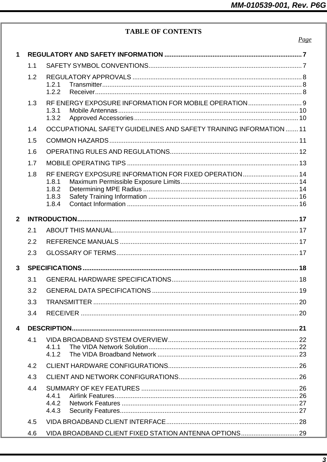 MM-010539-001, Rev. P6G  3 TABLE OF CONTENTS  Page 1 REGULATORY AND SAFETY INFORMATION .............................................................................7 1.1 SAFETY SYMBOL CONVENTIONS...................................................................................... 7 1.2 REGULATORY APPROVALS ............................................................................................... 8 1.2.1 Transmitter................................................................................................................ 8 1.2.2 Receiver.................................................................................................................... 8 1.3 RF ENERGY EXPOSURE INFORMATION FOR MOBILE OPERATION.............................. 9 1.3.1 Mobile Antennas..................................................................................................... 10 1.3.2 Approved Accessories............................................................................................10 1.4 OCCUPATIONAL SAFETY GUIDELINES AND SAFETY TRAINING INFORMATION ....... 11 1.5 COMMON HAZARDS.......................................................................................................... 11 1.6 OPERATING RULES AND REGULATIONS........................................................................ 12 1.7 MOBILE OPERATING TIPS ................................................................................................ 13 1.8 RF ENERGY EXPOSURE INFORMATION FOR FIXED OPERATION............................... 14 1.8.1 Maximum Permissible Exposure Limits.................................................................. 14 1.8.2 Determining MPE Radius ....................................................................................... 14 1.8.3 Safety Training Information .................................................................................... 16 1.8.4 Contact Information ................................................................................................ 16 2 INTRODUCTION............................................................................................................................17 2.1 ABOUT THIS MANUAL........................................................................................................ 17 2.2 REFERENCE MANUALS .................................................................................................... 17 2.3 GLOSSARY OF TERMS...................................................................................................... 17 3 SPECIFICATIONS.........................................................................................................................18 3.1 GENERAL HARDWARE SPECIFICATIONS....................................................................... 18 3.2 GENERAL DATA SPECIFICATIONS .................................................................................. 19 3.3 TRANSMITTER ................................................................................................................... 20 3.4 RECEIVER .......................................................................................................................... 20 4 DESCRIPTION...............................................................................................................................21 4.1 VIDA BROADBAND SYSTEM OVERVIEW......................................................................... 22 4.1.1 The VIDA Network Solution.................................................................................... 22 4.1.2 The VIDA Broadband Network ............................................................................... 23 4.2 CLIENT HARDWARE CONFIGURATIONS......................................................................... 26 4.3 CLIENT AND NETWORK CONFIGURATIONS................................................................... 26 4.4 SUMMARY OF KEY FEATURES ........................................................................................ 26 4.4.1 Airlink Features....................................................................................................... 26 4.4.2 Network Features ................................................................................................... 27 4.4.3 Security Features.................................................................................................... 27 4.5 VIDA BROADBAND CLIENT INTERFACE.......................................................................... 28 4.6 VIDA BROADBAND CLIENT FIXED STATION ANTENNA OPTIONS................................ 29 