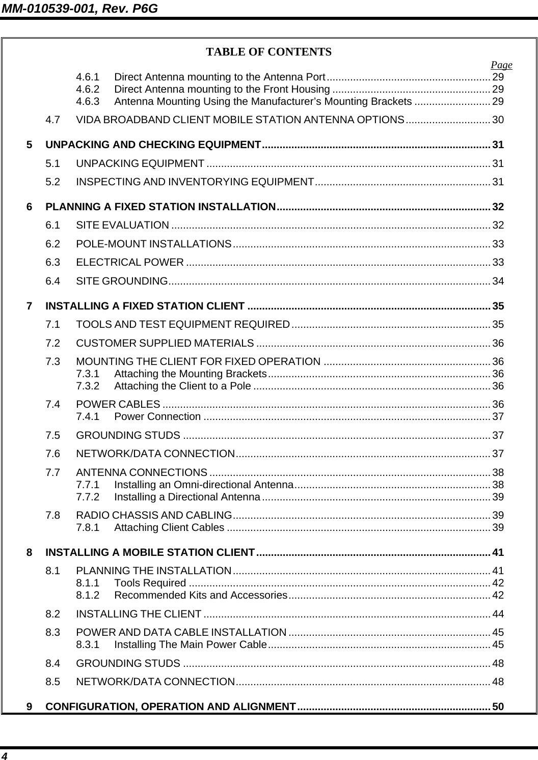 MM-010539-001, Rev. P6G 4 TABLE OF CONTENTS  Page 4.6.1 Direct Antenna mounting to the Antenna Port........................................................ 29 4.6.2 Direct Antenna mounting to the Front Housing ......................................................29 4.6.3 Antenna Mounting Using the Manufacturer’s Mounting Brackets .......................... 29 4.7 VIDA BROADBAND CLIENT MOBILE STATION ANTENNA OPTIONS............................. 30 5 UNPACKING AND CHECKING EQUIPMENT..............................................................................31 5.1 UNPACKING EQUIPMENT .................................................................................................31 5.2 INSPECTING AND INVENTORYING EQUIPMENT............................................................ 31 6 PLANNING A FIXED STATION INSTALLATION.........................................................................32 6.1 SITE EVALUATION .............................................................................................................32 6.2 POLE-MOUNT INSTALLATIONS........................................................................................ 33 6.3 ELECTRICAL POWER ........................................................................................................33 6.4 SITE GROUNDING.............................................................................................................. 34 7 INSTALLING A FIXED STATION CLIENT ...................................................................................35 7.1 TOOLS AND TEST EQUIPMENT REQUIRED....................................................................35 7.2 CUSTOMER SUPPLIED MATERIALS ................................................................................36 7.3 MOUNTING THE CLIENT FOR FIXED OPERATION .........................................................36 7.3.1 Attaching the Mounting Brackets............................................................................ 36 7.3.2 Attaching the Client to a Pole .................................................................................36 7.4 POWER CABLES ................................................................................................................36 7.4.1 Power Connection ..................................................................................................37 7.5 GROUNDING STUDS .........................................................................................................37 7.6 NETWORK/DATA CONNECTION....................................................................................... 37 7.7 ANTENNA CONNECTIONS ................................................................................................38 7.7.1 Installing an Omni-directional Antenna................................................................... 38 7.7.2 Installing a Directional Antenna.............................................................................. 39 7.8 RADIO CHASSIS AND CABLING........................................................................................39 7.8.1 Attaching Client Cables ..........................................................................................39 8 INSTALLING A MOBILE STATION CLIENT................................................................................41 8.1 PLANNING THE INSTALLATION........................................................................................ 41 8.1.1 Tools Required ....................................................................................................... 42 8.1.2 Recommended Kits and Accessories..................................................................... 42 8.2 INSTALLING THE CLIENT ..................................................................................................44 8.3 POWER AND DATA CABLE INSTALLATION ..................................................................... 45 8.3.1 Installing The Main Power Cable............................................................................ 45 8.4 GROUNDING STUDS .........................................................................................................48 8.5 NETWORK/DATA CONNECTION....................................................................................... 48 9 CONFIGURATION, OPERATION AND ALIGNMENT..................................................................50 