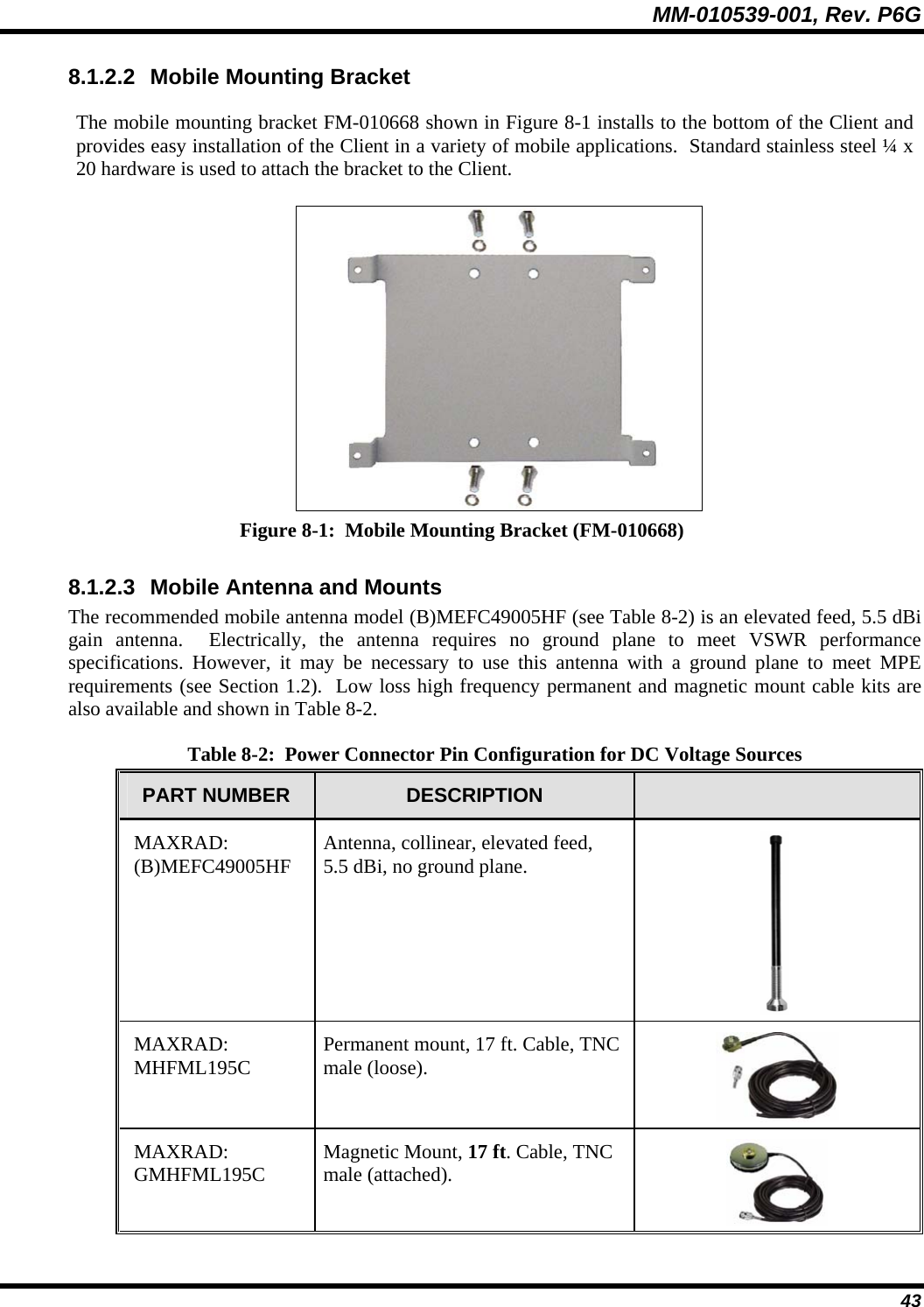 MM-010539-001, Rev. P6G  43 8.1.2.2  Mobile Mounting Bracket The mobile mounting bracket FM-010668 shown in Figure 8-1 installs to the bottom of the Client and provides easy installation of the Client in a variety of mobile applications.  Standard stainless steel ¼ x 20 hardware is used to attach the bracket to the Client.  Figure 8-1:  Mobile Mounting Bracket (FM-010668) 8.1.2.3  Mobile Antenna and Mounts The recommended mobile antenna model (B)MEFC49005HF (see Table 8-2) is an elevated feed, 5.5 dBi gain antenna.  Electrically, the antenna requires no ground plane to meet VSWR performance specifications. However, it may be necessary to use this antenna with a ground plane to meet MPE requirements (see Section 1.2).  Low loss high frequency permanent and magnetic mount cable kits are also available and shown in Table 8-2. Table 8-2:  Power Connector Pin Configuration for DC Voltage Sources PART NUMBER  DESCRIPTION   MAXRAD: (B)MEFC49005HF  Antenna, collinear, elevated feed, 5.5 dBi, no ground plane.  MAXRAD: MHFML195C  Permanent mount, 17 ft. Cable, TNC male (loose).  MAXRAD: GMHFML195C  Magnetic Mount, 17 ft. Cable, TNC male (attached).  