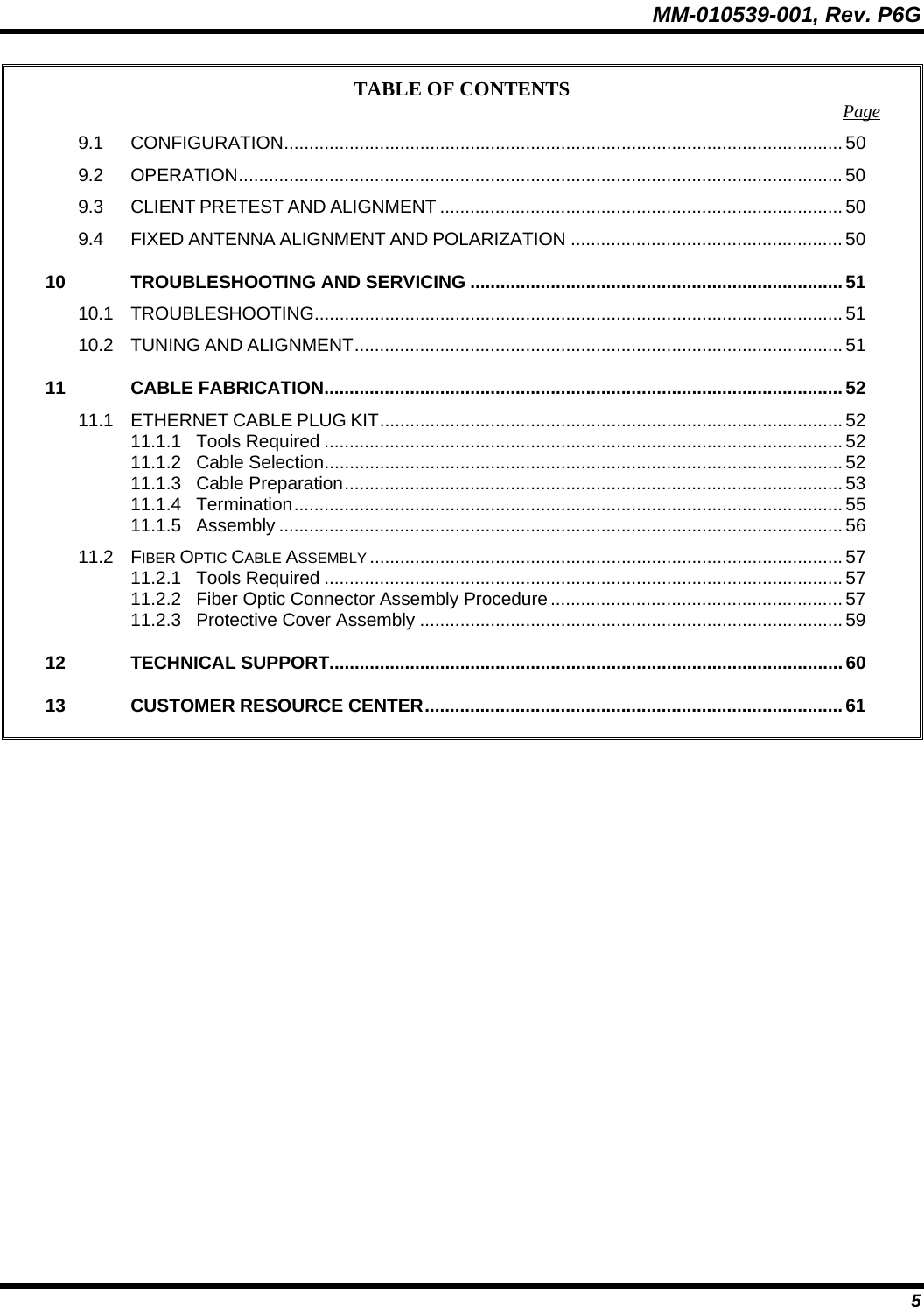 MM-010539-001, Rev. P6G  5 TABLE OF CONTENTS  Page 9.1 CONFIGURATION............................................................................................................... 50 9.2 OPERATION........................................................................................................................ 50 9.3 CLIENT PRETEST AND ALIGNMENT ................................................................................ 50 9.4 FIXED ANTENNA ALIGNMENT AND POLARIZATION ...................................................... 50 10 TROUBLESHOOTING AND SERVICING ..........................................................................51 10.1 TROUBLESHOOTING......................................................................................................... 51 10.2 TUNING AND ALIGNMENT................................................................................................. 51 11 CABLE FABRICATION.......................................................................................................52 11.1 ETHERNET CABLE PLUG KIT............................................................................................ 52 11.1.1 Tools Required ....................................................................................................... 52 11.1.2 Cable Selection....................................................................................................... 52 11.1.3 Cable Preparation................................................................................................... 53 11.1.4 Termination............................................................................................................. 55 11.1.5 Assembly ................................................................................................................ 56 11.2 FIBER OPTIC CABLE ASSEMBLY .............................................................................................. 57 11.2.1 Tools Required ....................................................................................................... 57 11.2.2 Fiber Optic Connector Assembly Procedure .......................................................... 57 11.2.3 Protective Cover Assembly .................................................................................... 59 12 TECHNICAL SUPPORT......................................................................................................60 13 CUSTOMER RESOURCE CENTER................................................................................... 61   