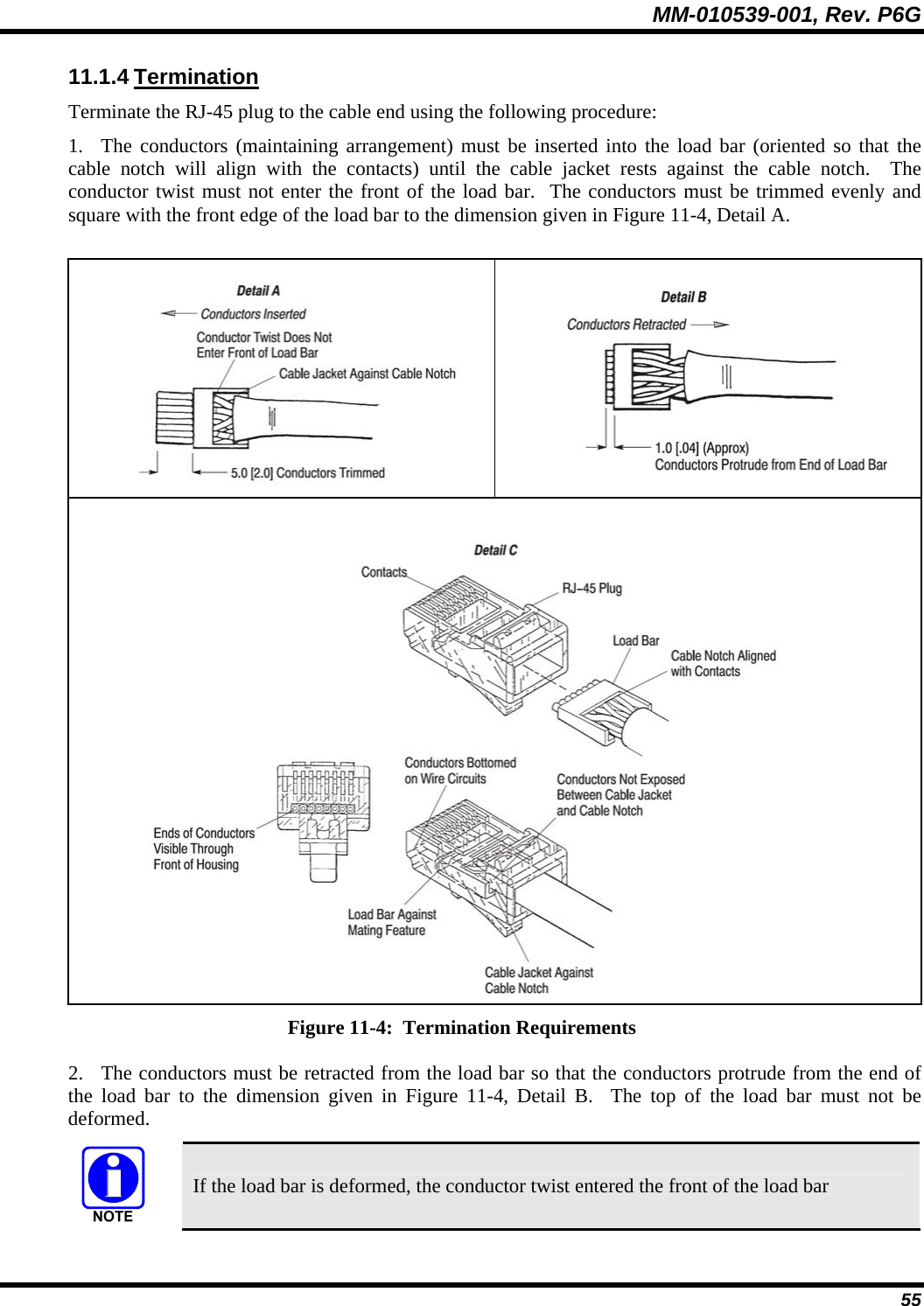 MM-010539-001, Rev. P6G  55 11.1.4 Termination Terminate the RJ-45 plug to the cable end using the following procedure: 1. The conductors (maintaining arrangement) must be inserted into the load bar (oriented so that the cable notch will align with the contacts) until the cable jacket rests against the cable notch.  The conductor twist must not enter the front of the load bar.  The conductors must be trimmed evenly and square with the front edge of the load bar to the dimension given in Figure 11-4, Detail A.     Figure 11-4:  Termination Requirements 2. The conductors must be retracted from the load bar so that the conductors protrude from the end of the load bar to the dimension given in Figure 11-4, Detail B.  The top of the load bar must not be deformed.  If the load bar is deformed, the conductor twist entered the front of the load bar 