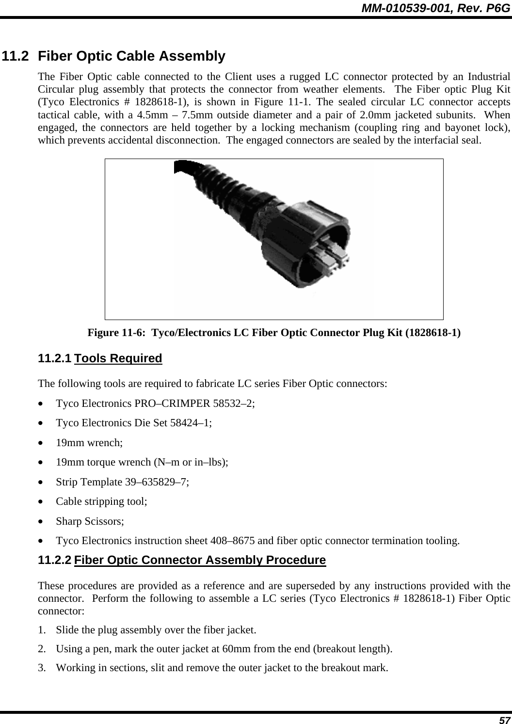 MM-010539-001, Rev. P6G  57 11.2  Fiber Optic Cable Assembly The Fiber Optic cable connected to the Client uses a rugged LC connector protected by an Industrial Circular plug assembly that protects the connector from weather elements.  The Fiber optic Plug Kit (Tyco Electronics # 1828618-1), is shown in Figure 11-1. The sealed circular LC connector accepts tactical cable, with a 4.5mm – 7.5mm outside diameter and a pair of 2.0mm jacketed subunits.  When engaged, the connectors are held together by a locking mechanism (coupling ring and bayonet lock), which prevents accidental disconnection.  The engaged connectors are sealed by the interfacial seal.  Figure 11-6:  Tyco/Electronics LC Fiber Optic Connector Plug Kit (1828618-1) 11.2.1 Tools Required The following tools are required to fabricate LC series Fiber Optic connectors: • Tyco Electronics PRO–CRIMPER 58532–2; • Tyco Electronics Die Set 58424–1; • 19mm wrench; • 19mm torque wrench (N–m or in–lbs); • Strip Template 39–635829–7; • Cable stripping tool; • Sharp Scissors; • Tyco Electronics instruction sheet 408–8675 and fiber optic connector termination tooling. 11.2.2 Fiber Optic Connector Assembly Procedure These procedures are provided as a reference and are superseded by any instructions provided with the connector.  Perform the following to assemble a LC series (Tyco Electronics # 1828618-1) Fiber Optic connector: 1. Slide the plug assembly over the fiber jacket. 2. Using a pen, mark the outer jacket at 60mm from the end (breakout length). 3. Working in sections, slit and remove the outer jacket to the breakout mark. 