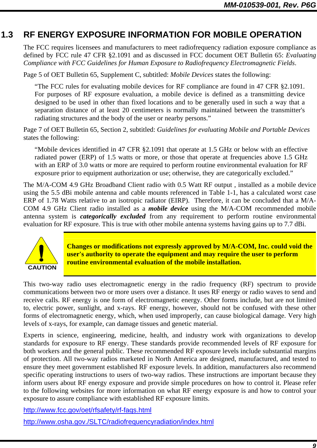 MM-010539-001, Rev. P6G  9 1.3  RF ENERGY EXPOSURE INFORMATION FOR MOBILE OPERATION The FCC requires licensees and manufacturers to meet radiofrequency radiation exposure compliance as defined by FCC rule 47 CFR §2.1091 and as discussed in FCC document OET Bulletin 65: Evaluating Compliance with FCC Guidelines for Human Exposure to Radiofrequency Electromagnetic Fields. Page 5 of OET Bulletin 65, Supplement C, subtitled: Mobile Devices states the following: “The FCC rules for evaluating mobile devices for RF compliance are found in 47 CFR §2.1091.  For purposes of RF exposure evaluation, a mobile device is defined as a transmitting device designed to be used in other than fixed locations and to be generally used in such a way that a separation distance of at least 20 centimeters is normally maintained between the transmitter&apos;s radiating structures and the body of the user or nearby persons.” Page 7 of OET Bulletin 65, Section 2, subtitled: Guidelines for evaluating Mobile and Portable Devices states the following: “Mobile devices identified in 47 CFR §2.1091 that operate at 1.5 GHz or below with an effective radiated power (ERP) of 1.5 watts or more, or those that operate at frequencies above 1.5 GHz with an ERP of 3.0 watts or more are required to perform routine environmental evaluation for RF exposure prior to equipment authorization or use; otherwise, they are categorically excluded.” The M/A-COM 4.9 GHz Broadband Client radio with 0.5 Watt RF output , installed as a mobile device using the 5.5 dBi mobile antenna and cable mounts referenced in Table 1-1, has a calculated worst case ERP of 1.78 Watts relative to an isotropic radiator (EIRP).  Therefore, it can be concluded that a M/A-COM 4.9 GHz Client radio installed as a mobile device using the M/A-COM recommended mobile antenna system is categorically excluded from any requirement to perform routine environmental evaluation for RF exposure. This is true with other mobile antenna systems having gains up to 7.7 dBi. CAUTION Changes or modifications not expressly approved by M/A-COM, Inc. could void the user&apos;s authority to operate the equipment and may require the user to perform routine environmental evaluation of the mobile installation. This two-way radio uses electromagnetic energy in the radio frequency (RF) spectrum to provide communications between two or more users over a distance. It uses RF energy or radio waves to send and receive calls. RF energy is one form of electromagnetic energy. Other forms include, but are not limited to, electric power, sunlight, and x-rays. RF energy, however, should not be confused with these other forms of electromagnetic energy, which, when used improperly, can cause biological damage. Very high levels of x-rays, for example, can damage tissues and genetic material. Experts in science, engineering, medicine, health, and industry work with organizations to develop standards for exposure to RF energy. These standards provide recommended levels of RF exposure for both workers and the general public. These recommended RF exposure levels include substantial margins of protection. All two-way radios marketed in North America are designed, manufactured, and tested to ensure they meet government established RF exposure levels. In addition, manufacturers also recommend specific operating instructions to users of two-way radios. These instructions are important because they inform users about RF energy exposure and provide simple procedures on how to control it. Please refer to the following websites for more information on what RF energy exposure is and how to control your exposure to assure compliance with established RF exposure limits. http://www.fcc.gov/oet/rfsafety/rf-faqs.html http://www.osha.gov./SLTC/radiofrequencyradiation/index.html 