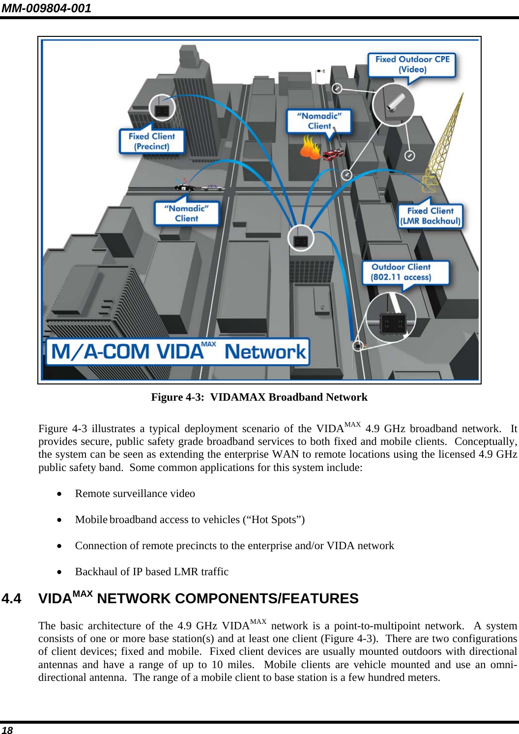 MM-009804-001  Figure 4-3:  VIDAMAX Broadband Network  Figure 4-3 illustrates a typical deployment scenario of the VIDAMAX 4.9 GHz broadband network.  It provides secure, public safety grade broadband services to both fixed and mobile clients.  Conceptually, the system can be seen as extending the enterprise WAN to remote locations using the licensed 4.9 GHz public safety band.  Some common applications for this system include: • Remote surveillance video • Mobile broadband access to vehicles (“Hot Spots”) • Connection of remote precincts to the enterprise and/or VIDA network • Backhaul of IP based LMR traffic  4.4 VIDAMAX NETWORK COMPONENTS/FEATURES The basic architecture of the 4.9 GHz VIDAMAX network is a point-to-multipoint network.  A system consists of one or more base station(s) and at least one client (Figure 4-3).  There are two configurations of client devices; fixed and mobile.  Fixed client devices are usually mounted outdoors with directional antennas and have a range of up to 10 miles.  Mobile clients are vehicle mounted and use an omni-directional antenna.  The range of a mobile client to base station is a few hundred meters. 18 