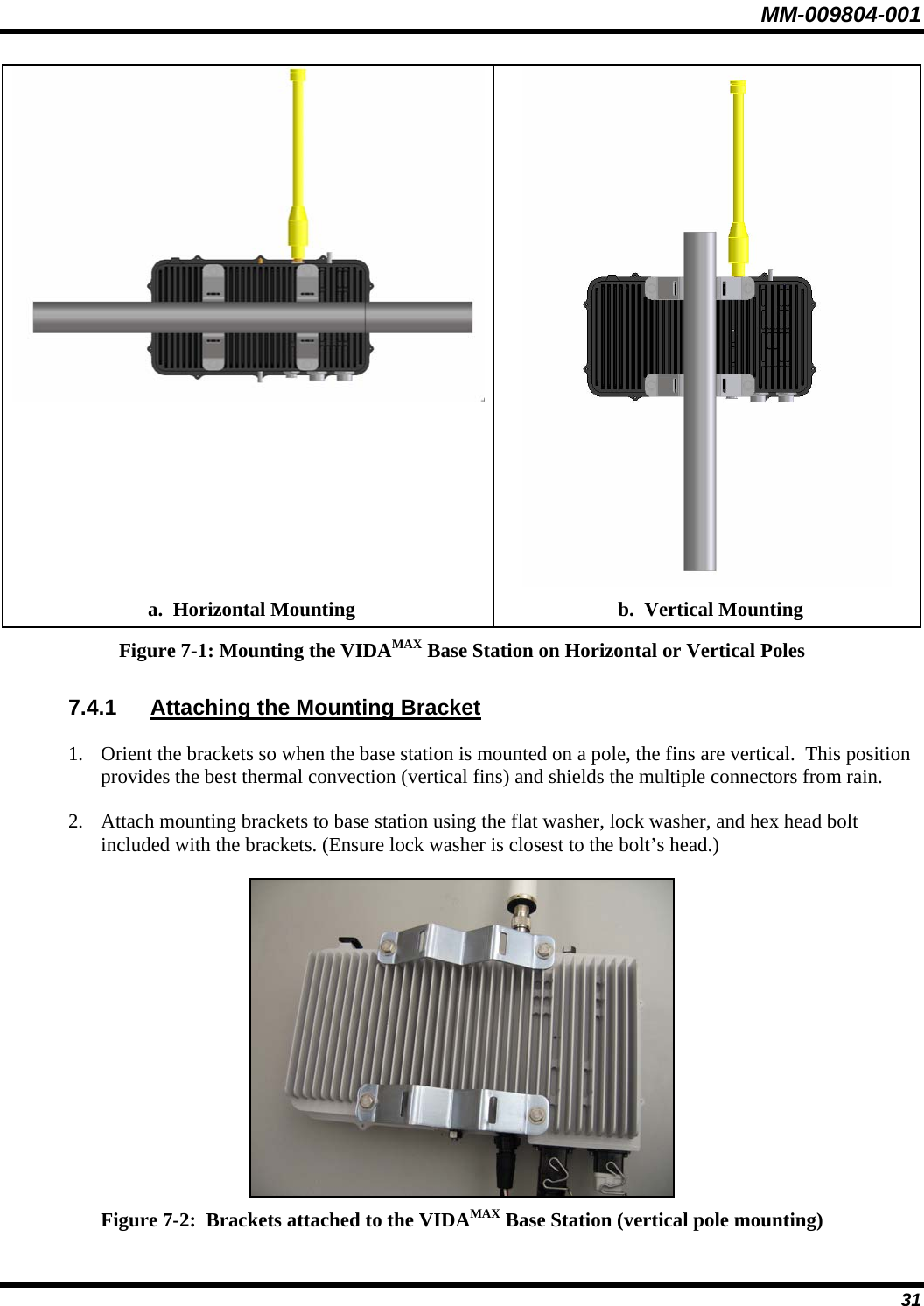 MM-009804-001   a.  Horizontal Mounting  b.  Vertical Mounting Figure 7-1: Mounting the VIDAMAX Base Station on Horizontal or Vertical Poles 7.4.1  Attaching the Mounting Bracket 1. Orient the brackets so when the base station is mounted on a pole, the fins are vertical.  This position provides the best thermal convection (vertical fins) and shields the multiple connectors from rain. 2. Attach mounting brackets to base station using the flat washer, lock washer, and hex head bolt included with the brackets. (Ensure lock washer is closest to the bolt’s head.)  Figure 7-2:  Brackets attached to the VIDAMAX Base Station (vertical pole mounting)  31 