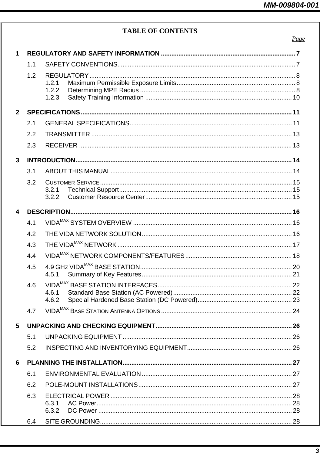 MM-009804-001 TABLE OF CONTENTS  Page1 REGULATORY AND SAFETY INFORMATION .............................................................................7 1.1 SAFETY CONVENTIONS...................................................................................................... 7 1.2 REGULATORY......................................................................................................................8 1.2.1 Maximum Permissible Exposure Limits.................................................................... 8 1.2.2 Determining MPE Radius .........................................................................................8 1.2.3 Safety Training Information .................................................................................... 10 2 SPECIFICATIONS.........................................................................................................................11 2.1 GENERAL SPECIFICATIONS............................................................................................. 11 2.2 TRANSMITTER ................................................................................................................... 13 2.3 RECEIVER .......................................................................................................................... 13 3 INTRODUCTION............................................................................................................................14 3.1 ABOUT THIS MANUAL........................................................................................................ 14 3.2 CUSTOMER SERVICE.............................................................................................................. 15 3.2.1 Technical Support................................................................................................... 15 3.2.2 Customer Resource Center....................................................................................15 4 DESCRIPTION...............................................................................................................................16 4.1 VIDAMAX SYSTEM OVERVIEW ........................................................................................... 16 4.2 THE VIDA NETWORK SOLUTION...................................................................................... 16 4.3 THE VIDAMAX NETWORK .................................................................................................... 17 4.4 VIDAMAX NETWORK COMPONENTS/FEATURES ............................................................. 18 4.5 4.9 GHZ VIDAMAX BASE STATION....................................................................................... 20 4.5.1 Summary of Key Features...................................................................................... 21 4.6 VIDAMAX BASE STATION INTERFACES............................................................................. 22 4.6.1 Standard Base Station (AC Powered).................................................................... 22 4.6.2 Special Hardened Base Station (DC Powered)...................................................... 23 4.7 VIDAMAX BASE STATION ANTENNA OPTIONS ........................................................................... 24 5 UNPACKING AND CHECKING EQUIPMENT.............................................................................. 26 5.1 UNPACKING EQUIPMENT ................................................................................................. 26 5.2 INSPECTING AND INVENTORYING EQUIPMENT............................................................ 26 6 PLANNING THE INSTALLATION.................................................................................................27 6.1 ENVIRONMENTAL EVALUATION ...................................................................................... 27 6.2 POLE-MOUNT INSTALLATIONS........................................................................................ 27 6.3 ELECTRICAL POWER ........................................................................................................ 28 6.3.1 AC Power................................................................................................................ 28 6.3.2 DC Power ............................................................................................................... 28 6.4 SITE GROUNDING.............................................................................................................. 28  3 