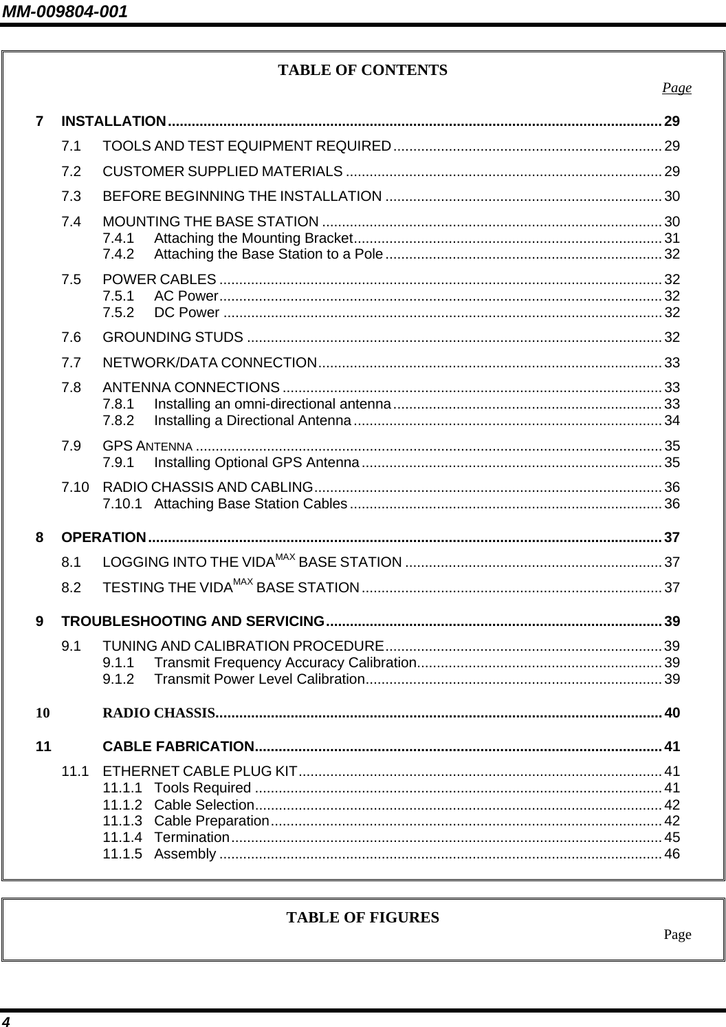 MM-009804-001 TABLE OF CONTENTS  Page7 INSTALLATION.............................................................................................................................29 7.1 TOOLS AND TEST EQUIPMENT REQUIRED....................................................................29 7.2 CUSTOMER SUPPLIED MATERIALS ................................................................................29 7.3 BEFORE BEGINNING THE INSTALLATION ......................................................................30 7.4 MOUNTING THE BASE STATION ......................................................................................30 7.4.1 Attaching the Mounting Bracket..............................................................................31 7.4.2 Attaching the Base Station to a Pole...................................................................... 32 7.5 POWER CABLES ................................................................................................................32 7.5.1 AC Power................................................................................................................ 32 7.5.2 DC Power ...............................................................................................................32 7.6 GROUNDING STUDS .........................................................................................................32 7.7 NETWORK/DATA CONNECTION....................................................................................... 33 7.8 ANTENNA CONNECTIONS ................................................................................................33 7.8.1 Installing an omni-directional antenna.................................................................... 33 7.8.2 Installing a Directional Antenna.............................................................................. 34 7.9 GPS ANTENNA ......................................................................................................................35 7.9.1 Installing Optional GPS Antenna............................................................................ 35 7.10 RADIO CHASSIS AND CABLING........................................................................................ 36 7.10.1 Attaching Base Station Cables............................................................................... 36 8 OPERATION..................................................................................................................................37 8.1 LOGGING INTO THE VIDAMAX BASE STATION .................................................................37 8.2 TESTING THE VIDAMAX BASE STATION............................................................................37 9 TROUBLESHOOTING AND SERVICING.....................................................................................39 9.1 TUNING AND CALIBRATION PROCEDURE...................................................................... 39 9.1.1 Transmit Frequency Accuracy Calibration.............................................................. 39 9.1.2 Transmit Power Level Calibration...........................................................................39 10 RADIO CHASSIS.................................................................................................................40 11 CABLE FABRICATION.......................................................................................................41 11.1 ETHERNET CABLE PLUG KIT............................................................................................ 41 11.1.1 Tools Required .......................................................................................................41 11.1.2 Cable Selection.......................................................................................................42 11.1.3 Cable Preparation...................................................................................................42 11.1.4 Termination............................................................................................................. 45 11.1.5 Assembly ................................................................................................................46   TABLE OF FIGURES  Page  4 