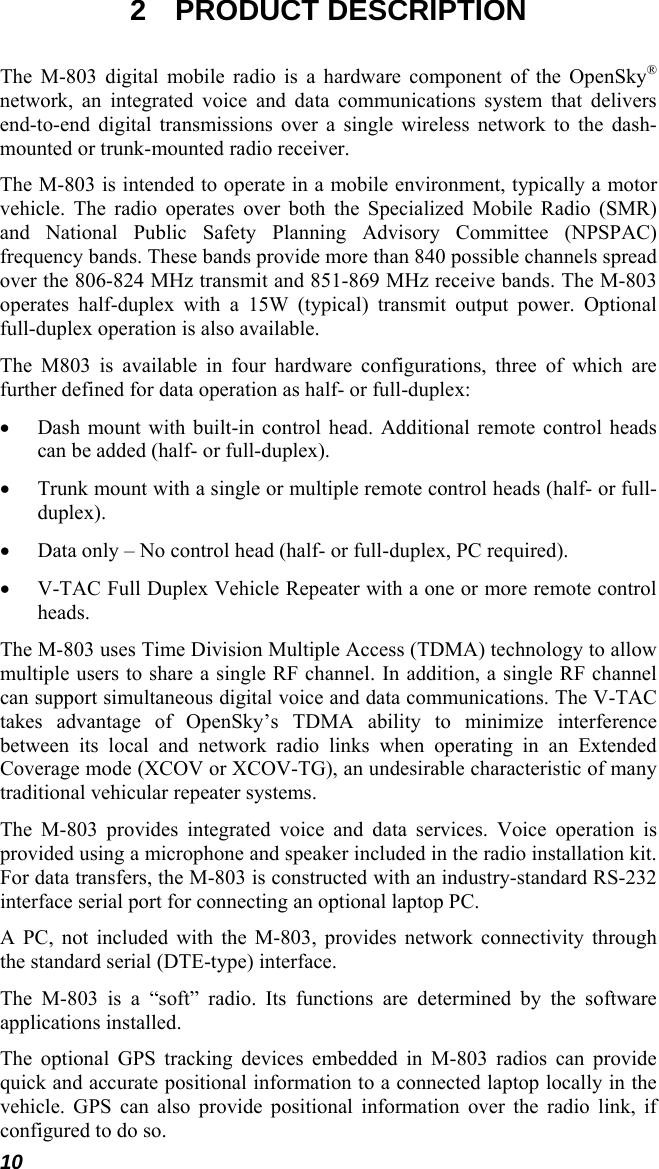 10 2 PRODUCT DESCRIPTION The M-803 digital mobile radio is a hardware component of the OpenSky® network, an integrated voice and data communications system that delivers end-to-end digital transmissions over a single wireless network to the dash-mounted or trunk-mounted radio receiver. The M-803 is intended to operate in a mobile environment, typically a motor vehicle. The radio operates over both the Specialized Mobile Radio (SMR) and National Public Safety Planning Advisory Committee (NPSPAC) frequency bands. These bands provide more than 840 possible channels spread over the 806-824 MHz transmit and 851-869 MHz receive bands. The M-803 operates half-duplex with a 15W (typical) transmit output power. Optional full-duplex operation is also available. The M803 is available in four hardware configurations, three of which are further defined for data operation as half- or full-duplex: • Dash mount with built-in control head. Additional remote control heads can be added (half- or full-duplex). • Trunk mount with a single or multiple remote control heads (half- or full-duplex). • Data only – No control head (half- or full-duplex, PC required). • V-TAC Full Duplex Vehicle Repeater with a one or more remote control heads. The M-803 uses Time Division Multiple Access (TDMA) technology to allow multiple users to share a single RF channel. In addition, a single RF channel can support simultaneous digital voice and data communications. The V-TAC takes advantage of OpenSky’s TDMA ability to minimize interference between its local and network radio links when operating in an Extended Coverage mode (XCOV or XCOV-TG), an undesirable characteristic of many traditional vehicular repeater systems. The M-803 provides integrated voice and data services. Voice operation is provided using a microphone and speaker included in the radio installation kit. For data transfers, the M-803 is constructed with an industry-standard RS-232 interface serial port for connecting an optional laptop PC. A PC, not included with the M-803, provides network connectivity through the standard serial (DTE-type) interface. The M-803 is a “soft” radio. Its functions are determined by the software applications installed. The optional GPS tracking devices embedded in M-803 radios can provide quick and accurate positional information to a connected laptop locally in the vehicle. GPS can also provide positional information over the radio link, if configured to do so. 