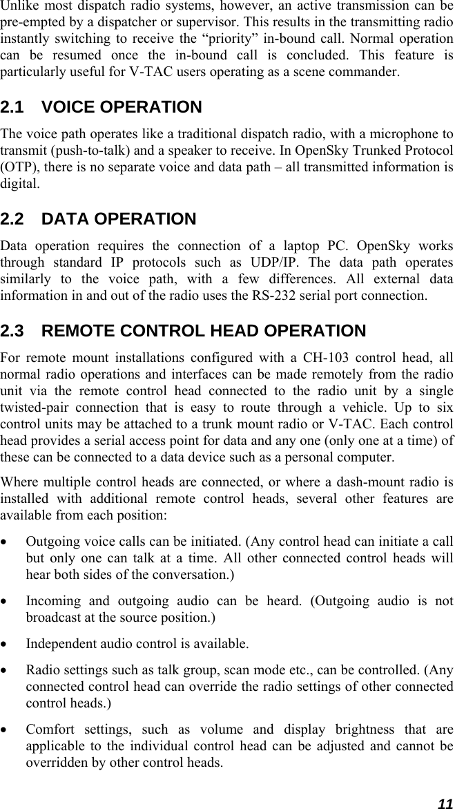 11 Unlike most dispatch radio systems, however, an active transmission can be pre-empted by a dispatcher or supervisor. This results in the transmitting radio instantly switching to receive the “priority” in-bound call. Normal operation can be resumed once the in-bound call is concluded. This feature is particularly useful for V-TAC users operating as a scene commander. 2.1 VOICE OPERATION The voice path operates like a traditional dispatch radio, with a microphone to transmit (push-to-talk) and a speaker to receive. In OpenSky Trunked Protocol (OTP), there is no separate voice and data path – all transmitted information is digital. 2.2 DATA OPERATION Data operation requires the connection of a laptop PC. OpenSky works through standard IP protocols such as UDP/IP. The data path operates similarly to the voice path, with a few differences. All external data information in and out of the radio uses the RS-232 serial port connection. 2.3  REMOTE CONTROL HEAD OPERATION For remote mount installations configured with a CH-103 control head, all normal radio operations and interfaces can be made remotely from the radio unit via the remote control head connected to the radio unit by a single twisted-pair connection that is easy to route through a vehicle. Up to six control units may be attached to a trunk mount radio or V-TAC. Each control head provides a serial access point for data and any one (only one at a time) of these can be connected to a data device such as a personal computer. Where multiple control heads are connected, or where a dash-mount radio is installed with additional remote control heads, several other features are available from each position: • Outgoing voice calls can be initiated. (Any control head can initiate a call but only one can talk at a time. All other connected control heads will hear both sides of the conversation.) • Incoming and outgoing audio can be heard. (Outgoing audio is not broadcast at the source position.) • Independent audio control is available. • Radio settings such as talk group, scan mode etc., can be controlled. (Any connected control head can override the radio settings of other connected control heads.) • Comfort settings, such as volume and display brightness that are applicable to the individual control head can be adjusted and cannot be overridden by other control heads. 