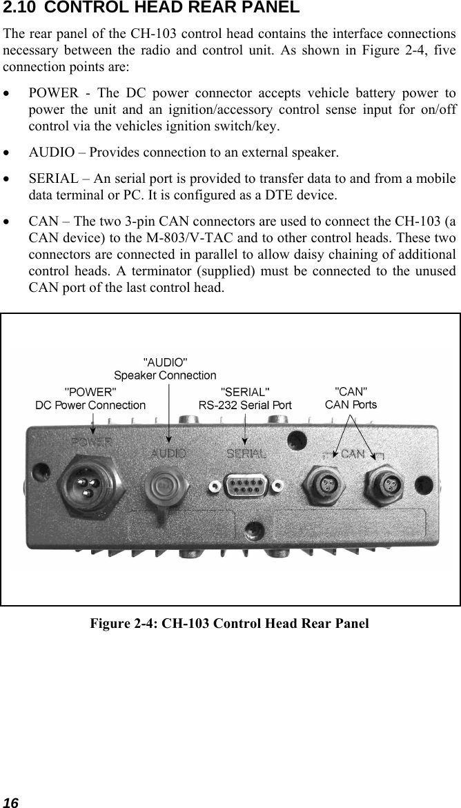 16 2.10  CONTROL HEAD REAR PANEL The rear panel of the CH-103 control head contains the interface connections necessary between the radio and control unit. As shown in Figure 2-4, five connection points are: • POWER - The DC power connector accepts vehicle battery power to power the unit and an ignition/accessory control sense input for on/off control via the vehicles ignition switch/key. • AUDIO – Provides connection to an external speaker. • SERIAL – An serial port is provided to transfer data to and from a mobile data terminal or PC. It is configured as a DTE device. • CAN – The two 3-pin CAN connectors are used to connect the CH-103 (a CAN device) to the M-803/V-TAC and to other control heads. These two connectors are connected in parallel to allow daisy chaining of additional control heads. A terminator (supplied) must be connected to the unused CAN port of the last control head.      Figure 2-4: CH-103 Control Head Rear Panel 