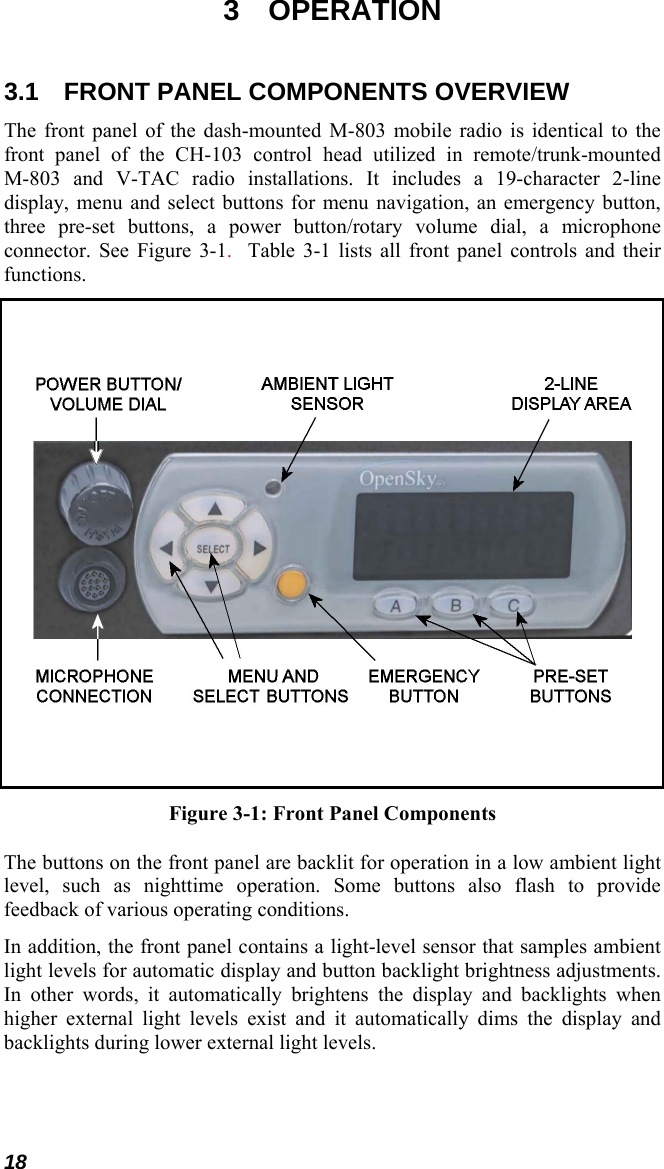 18 3 OPERATION 3.1  FRONT PANEL COMPONENTS OVERVIEW The front panel of the dash-mounted M-803 mobile radio is identical to the front panel of the CH-103 control head utilized in remote/trunk-mounted M-803 and V-TAC radio installations. It includes a 19-character 2-line display, menu and select buttons for menu navigation, an emergency button, three pre-set buttons, a power button/rotary volume dial, a microphone connector. See Figure 3-1.  Table 3-1 lists all front panel controls and their functions.      Figure 3-1: Front Panel Components The buttons on the front panel are backlit for operation in a low ambient light level, such as nighttime operation. Some buttons also flash to provide feedback of various operating conditions. In addition, the front panel contains a light-level sensor that samples ambient light levels for automatic display and button backlight brightness adjustments. In other words, it automatically brightens the display and backlights when higher external light levels exist and it automatically dims the display and backlights during lower external light levels.  