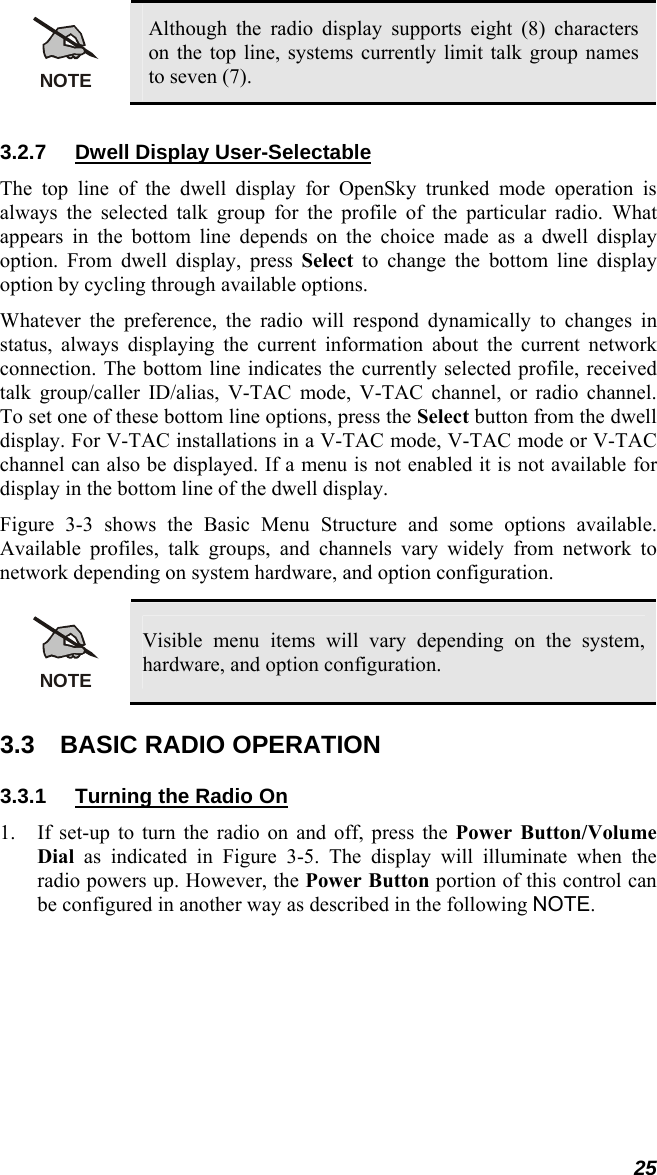 25 NOTE Although the radio display supports eight (8) characters on the top line, systems currently limit talk group names to seven (7).  3.2.7 Dwell Display User-Selectable The top line of the dwell display for OpenSky trunked mode operation is always the selected talk group for the profile of the particular radio. What appears in the bottom line depends on the choice made as a dwell display option. From dwell display, press Select to change the bottom line display option by cycling through available options. Whatever the preference, the radio will respond dynamically to changes in status, always displaying the current information about the current network connection. The bottom line indicates the currently selected profile, received talk group/caller ID/alias, V-TAC mode, V-TAC channel, or radio channel. To set one of these bottom line options, press the Select button from the dwell display. For V-TAC installations in a V-TAC mode, V-TAC mode or V-TAC channel can also be displayed. If a menu is not enabled it is not available for display in the bottom line of the dwell display. Figure 3-3 shows the Basic Menu Structure and some options available. Available profiles, talk groups, and channels vary widely from network to network depending on system hardware, and option configuration.  NOTE Visible menu items will vary depending on the system, hardware, and option configuration. 3.3  BASIC RADIO OPERATION 3.3.1  Turning the Radio On 1. If set-up to turn the radio on and off, press the Power Button/Volume Dial as indicated in Figure 3-5. The display will illuminate when the radio powers up. However, the Power Button portion of this control can be configured in another way as described in the following NOTE. 