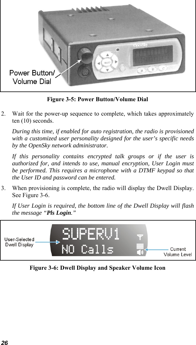 26  Figure 3-5: Power Button/Volume Dial 2. Wait for the power-up sequence to complete, which takes approximately ten (10) seconds. During this time, if enabled for auto registration, the radio is provisioned with a customized user personality designed for the user’s specific needs by the OpenSky network administrator. If this personality contains encrypted talk groups or if the user is authorized for, and intends to use, manual encryption, User Login must be performed. This requires a microphone with a DTMF keypad so that the User ID and password can be entered. 3. When provisioning is complete, the radio will display the Dwell Display. See Figure 3-6. If User Login is required, the bottom line of the Dwell Display will flash the message “Pls Login.”  Figure 3-6: Dwell Display and Speaker Volume Icon  